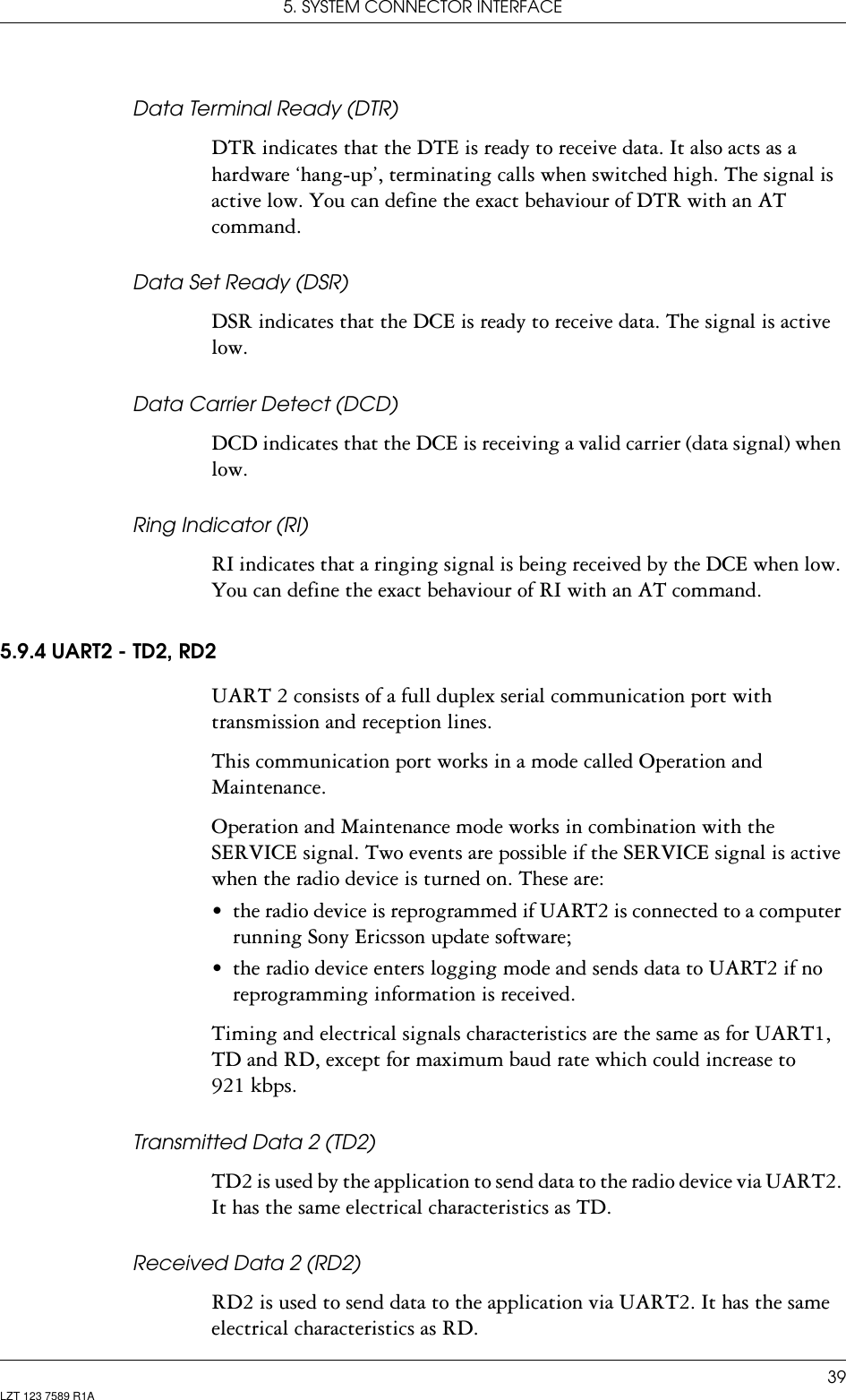 5. SYSTEM CONNECTOR INTERFACE39LZT 123 7589 R1AData Terminal Ready (DTR)DTR indicates that the DTE is ready to receive data. It also acts as a hardware ‘hang-up’, terminating calls when switched high. The signal is active low. You can define the exact behaviour of DTR with an AT command.Data Set Ready (DSR)DSR indicates that the DCE is ready to receive data. The signal is active low.Data Carrier Detect (DCD)DCD indicates that the DCE is receiving a valid carrier (data signal) when low.Ring Indicator (RI)RI indicates that a ringing signal is being received by the DCE when low. You can define the exact behaviour of RI with an AT command.5.9.4 UART2 - TD2, RD2UART 2 consists of a full duplex serial communication port with transmission and reception lines.This communication port works in a mode called Operation and Maintenance.Operation and Maintenance mode works in combination with the SERVICE signal. Two events are possible if the SERVICE signal is active when the radio device is turned on. These are:• the radio device is reprogrammed if UART2 is connected to a computer running Sony Ericsson update software;• the radio device enters logging mode and sends data to UART2 if no reprogramming information is received.Timing and electrical signals characteristics are the same as for UART1, TD and RD, except for maximum baud rate which could increase to 921 kbps.Transmitted Data 2 (TD2)TD2 is used by the application to send data to the radio device via UART2. It has the same electrical characteristics as TD.Received Data 2 (RD2)RD2 is used to send data to the application via UART2. It has the same electrical characteristics as RD.