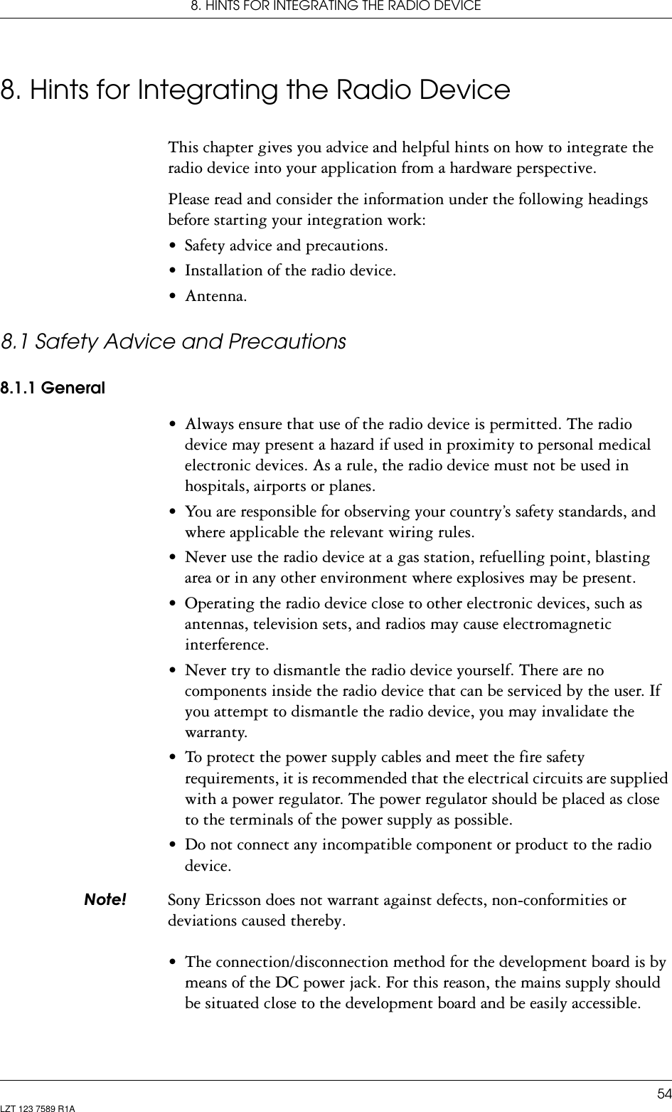 8. HINTS FOR INTEGRATING THE RADIO DEVICE54LZT 123 7589 R1A8. Hints for Integrating the Radio DeviceThis chapter gives you advice and helpful hints on how to integrate the radio device into your application from a hardware perspective.Please read and consider the information under the following headings before starting your integration work:• Safety advice and precautions.• Installation of the radio device.• Antenna.8.1 Safety Advice and Precautions8.1.1 General• Always ensure that use of the radio device is permitted. The radio device may present a hazard if used in proximity to personal medical electronic devices. As a rule, the radio device must not be used in hospitals, airports or planes.• You are responsible for observing your country’s safety standards, and where applicable the relevant wiring rules.• Never use the radio device at a gas station, refuelling point, blasting area or in any other environment where explosives may be present.• Operating the radio device close to other electronic devices, such as antennas, television sets, and radios may cause electromagnetic interference.• Never try to dismantle the radio device yourself. There are no components inside the radio device that can be serviced by the user. If you attempt to dismantle the radio device, you may invalidate the warranty.• To protect the power supply cables and meet the fire safety requirements, it is recommended that the electrical circuits are supplied with a power regulator. The power regulator should be placed as close to the terminals of the power supply as possible.• Do not connect any incompatible component or product to the radio device. 1RWH Sony Ericsson does not warrant against defects, non-conformities or deviations caused thereby.• The connection/disconnection method for the development board is by means of the DC power jack. For this reason, the mains supply should be situated close to the development board and be easily accessible.