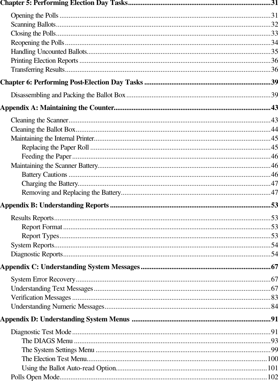   Chapter 5: Performing Election Day Tasks...............................................................................31 Opening the Polls .....................................................................................................................31 Scanning Ballots.......................................................................................................................32 Closing the Polls.......................................................................................................................33 Reopening the Polls..................................................................................................................34 Handling Uncounted Ballots......................................................................................................35 Printing Election Reports ..........................................................................................................36 Transferring Results..................................................................................................................36 Chapter 6: Performing Post-Election Day Tasks ......................................................................39 Disassembling and Packing the Ballot Box................................................................................39 Appendix A: Maintaining the Counter.......................................................................................43 Cleaning the Scanner................................................................................................................43 Cleaning the Ballot Box............................................................................................................44 Maintaining the Internal Printer..................................................................................................45 Replacing the Paper Roll ....................................................................................................45 Feeding the Paper..............................................................................................................46 Maintaining the Scanner Battery................................................................................................46 Battery Cautions ................................................................................................................46 Charging the Battery...........................................................................................................47 Removing and Replacing the Battery...................................................................................47 Appendix B: Understanding Reports .........................................................................................53 Results Reports........................................................................................................................53 Report Format...................................................................................................................53 Report Types.....................................................................................................................53 System Reports........................................................................................................................54 Diagnostic Reports...................................................................................................................54 Appendix C: Understanding System Messages........................................................................67 System Error Recovery............................................................................................................67 Understanding Text Messages..................................................................................................67 Verification Messages ..............................................................................................................83 Understanding Numeric Messages............................................................................................84 Appendix D: Understanding System Menus .............................................................................91 Diagnostic Test Mode..............................................................................................................91 The DIAGS Menu .............................................................................................................93 The System Settings Menu .................................................................................................99 The Election Test Menu....................................................................................................100 Using the Ballot Auto-read Option....................................................................................101 Polls Open Mode...................................................................................................................102 