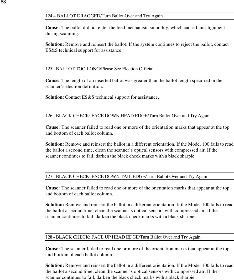 88  124 – BALLOT DRAGGED/Turn Ballot Over and Try Again Cause:  The ballot did not enter the feed mechanism smoothly, which caused misalignment during scanning. Solution: Remove and reinsert the ballot. If the system continues to reject the ballot, contact ES&amp;S technical support for assistance.  125 - BALLOT TOO LONG/Please See Election Official Cause: The length of an inserted ballot was greater than the ballot length specified in the scanner’s election definition. Solution: Contact ES&amp;S technical support for assistance.  126 - BLACK CHECK: FACE DOWN HEAD EDGE/Turn Ballot Over and Try Again Cause: The scanner failed to read one or more of the orientation marks that appear at the top and bottom of each ballot column. Solution: Remove and reinsert the ballot in a different orientation. If the Model 100 fails to read the ballot a second time, clean the scanner’s optical sensors with compressed air. If the scanner continues to fail, darken the black check marks with a black sharpie.  127 - BLACK CHECK: FACE DOWN TAIL EDGE/Turn Ballot Over and Try Again Cause: The scanner failed to read one or more of the orientation marks that appear at the top and bottom of each ballot column. Solution: Remove and reinsert the ballot in a different orientation. If the Model 100 fails to read the ballot a second time, clean the scanner’s optical sensors with compressed air. If the scanner continues to fail, darken the black check marks with a black sharpie.  128 - BLACK CHECK: FACE UP HEAD EDGE/Turn Ballot Over and Try Again Cause: The scanner failed to read one or more of the orientation marks that appear at the top and bottom of each ballot column. Solution: Remove and reinsert the ballot in a different orientation. If the Model 100 fails to read the ballot a second time, clean the scanner’s optical sensors with compressed air. If the scanner continues to fail, darken the black check marks with a black sharpie.       