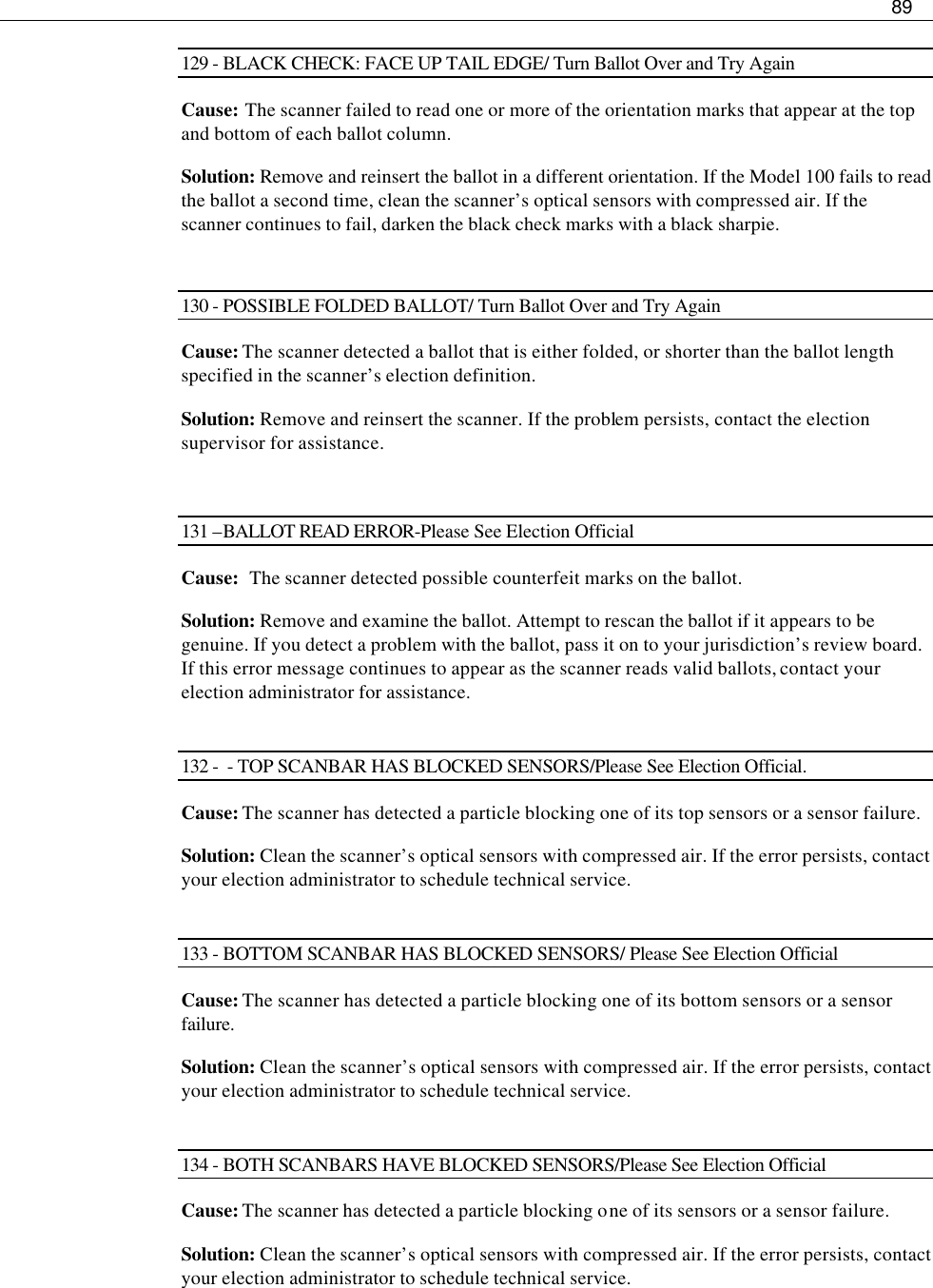     89  129 - BLACK CHECK: FACE UP TAIL EDGE/ Turn Ballot Over and Try Again Cause: The scanner failed to read one or more of the orientation marks that appear at the top and bottom of each ballot column. Solution: Remove and reinsert the ballot in a different orientation. If the Model 100 fails to read the ballot a second time, clean the scanner’s optical sensors with compressed air. If the scanner continues to fail, darken the black check marks with a black sharpie.  130 - POSSIBLE FOLDED BALLOT/ Turn Ballot Over and Try Again Cause: The scanner detected a ballot that is either folded, or shorter than the ballot length specified in the scanner’s election definition. Solution: Remove and reinsert the scanner. If the problem persists, contact the election supervisor for assistance.  131 –BALLOT READ ERROR-Please See Election Official Cause:   The scanner detected possible counterfeit marks on the ballot. Solution: Remove and examine the ballot. Attempt to rescan the ballot if it appears to be genuine. If you detect a problem with the ballot, pass it on to your jurisdiction’s review board. If this error message continues to appear as the scanner reads valid ballots, contact your election administrator for assistance.  132 -  - TOP SCANBAR HAS BLOCKED SENSORS/Please See Election Official. Cause: The scanner has detected a particle blocking one of its top sensors or a sensor failure. Solution: Clean the scanner’s optical sensors with compressed air. If the error persists, contact your election administrator to schedule technical service.  133 - BOTTOM SCANBAR HAS BLOCKED SENSORS/ Please See Election Official Cause: The scanner has detected a particle blocking one of its bottom sensors or a sensor failure. Solution: Clean the scanner’s optical sensors with compressed air. If the error persists, contact your election administrator to schedule technical service.  134 - BOTH SCANBARS HAVE BLOCKED SENSORS/Please See Election Official Cause: The scanner has detected a particle blocking one of its sensors or a sensor failure. Solution: Clean the scanner’s optical sensors with compressed air. If the error persists, contact your election administrator to schedule technical service.  