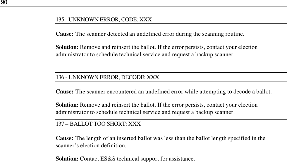 90  135 - UNKNOWN ERROR, CODE: XXX Cause: The scanner detected an undefined error during the scanning routine. Solution: Remove and reinsert the ballot. If the error persists, contact your election administrator to schedule technical service and request a backup scanner.  136 - UNKNOWN ERROR, DECODE: XXX Cause: The scanner encountered an undefined error while attempting to decode a ballot. Solution: Remove and reinsert the ballot. If the error persists, contact your election administrator to schedule technical service and request a backup scanner. 137 – BALLOT TOO SHORT: XXX Cause: The length of an inserted ballot was less than the ballot length specified in the scanner’s election definition. Solution: Contact ES&amp;S technical support for assistance. 