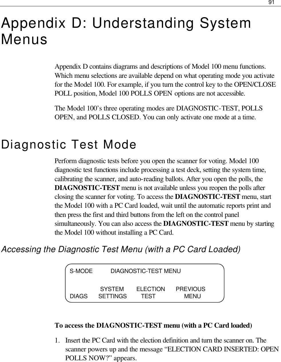     91  Appendix D: Understanding System Menus Appendix D contains diagrams and descriptions of Model 100 menu functions. Which menu selections are available depend on what operating mode you activate for the Model 100. For example, if you turn the control key to the OPEN/CLOSE POLL position, Model 100 POLLS OPEN options are not accessible. The Model 100’s three operating modes are DIAGNOSTIC-TEST, POLLS OPEN, and POLLS CLOSED. You can only activate one mode at a time. Diagnostic Test Mode Perform diagnostic tests before you open the scanner for voting. Model 100 diagnostic test functions include processing a test deck, setting the system time, calibrating the scanner, and auto-reading ballots. After you open the polls, the DIAGNOSTIC-TEST menu is not available unless you reopen the polls after closing the scanner for voting. To access the DIAGNOSTIC-TEST menu, start the Model 100 with a PC Card loaded, wait until the automatic reports print and then press the first and third buttons from the left on the control panel simultaneously. You can also access the DIAGNOSTIC-TEST menu by starting the Model 100 without installing a PC Card. Accessing the Diagnostic Test Menu (with a PC Card Loaded)     To access the DIAGNOSTIC-TEST menu (with a PC Card loaded) 1.  Insert the PC Card with the election definition and turn the scanner on. The scanner powers up and the message “ELECTION CARD INSERTED: OPEN POLLS NOW?” appears.   S-MODE          DIAGNOSTIC-TEST MENU                   SYSTEM       ELECTION      PREVIOUS DIAGS     SETTINGS        TEST                MENU  