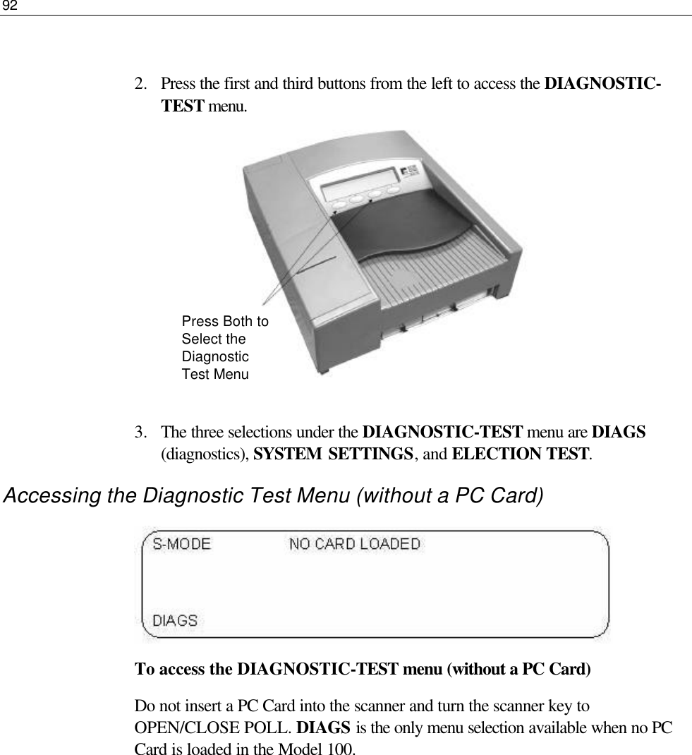 92   2.  Press the first and third buttons from the left to access the DIAGNOSTIC-TEST menu.          3.  The three selections under the DIAGNOSTIC-TEST menu are DIAGS (diagnostics), SYSTEM SETTINGS, and ELECTION TEST. Accessing the Diagnostic Test Menu (without a PC Card)  To access the DIAGNOSTIC-TEST menu (without a PC Card) Do not insert a PC Card into the scanner and turn the scanner key to OPEN/CLOSE POLL. DIAGS is the only menu selection available when no PC Card is loaded in the Model 100.       Press Both to Select the Diagnostic Test Menu 