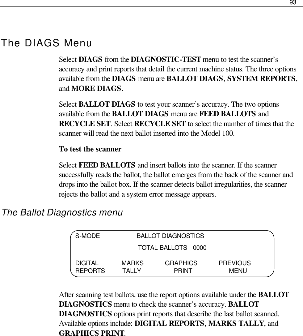     93   The DIAGS Menu Select DIAGS from the DIAGNOSTIC-TEST menu to test the scanner’s accuracy and print reports that detail the current machine status. The three options available from the DIAGS menu are BALLOT DIAGS, SYSTEM REPORTS, and MORE DIAGS. Select BALLOT DIAGS to test your scanner’s accuracy. The two options available from the BALLOT DIAGS menu are FEED BALLOTS and RECYCLE SET. Select RECYCLE SET to select the number of times that the scanner will read the next ballot inserted into the Model 100.  To test the scanner Select FEED BALLOTS and insert ballots into the scanner. If the scanner successfully reads the ballot, the ballot emerges from the back of the scanner and drops into the ballot box. If the scanner detects ballot irregularities, the scanner rejects the ballot and a system error message appears.  The Ballot Diagnostics menu     After scanning test ballots, use the report options available under the BALLOT DIAGNOSTICS menu to check the scanner’s accuracy. BALLOT DIAGNOSTICS options print reports that describe the last ballot scanned. Available options include: DIGITAL REPORTS, MARKS TALLY, and GRAPHICS PRINT.       S-MODE                   BALLOT DIAGNOSTICS TOTAL BALLOTS   0000  DIGITAL            MARKS           GRAPHICS           PREVIOUS REPORTS         TALLY                 PRINT                   MENU 