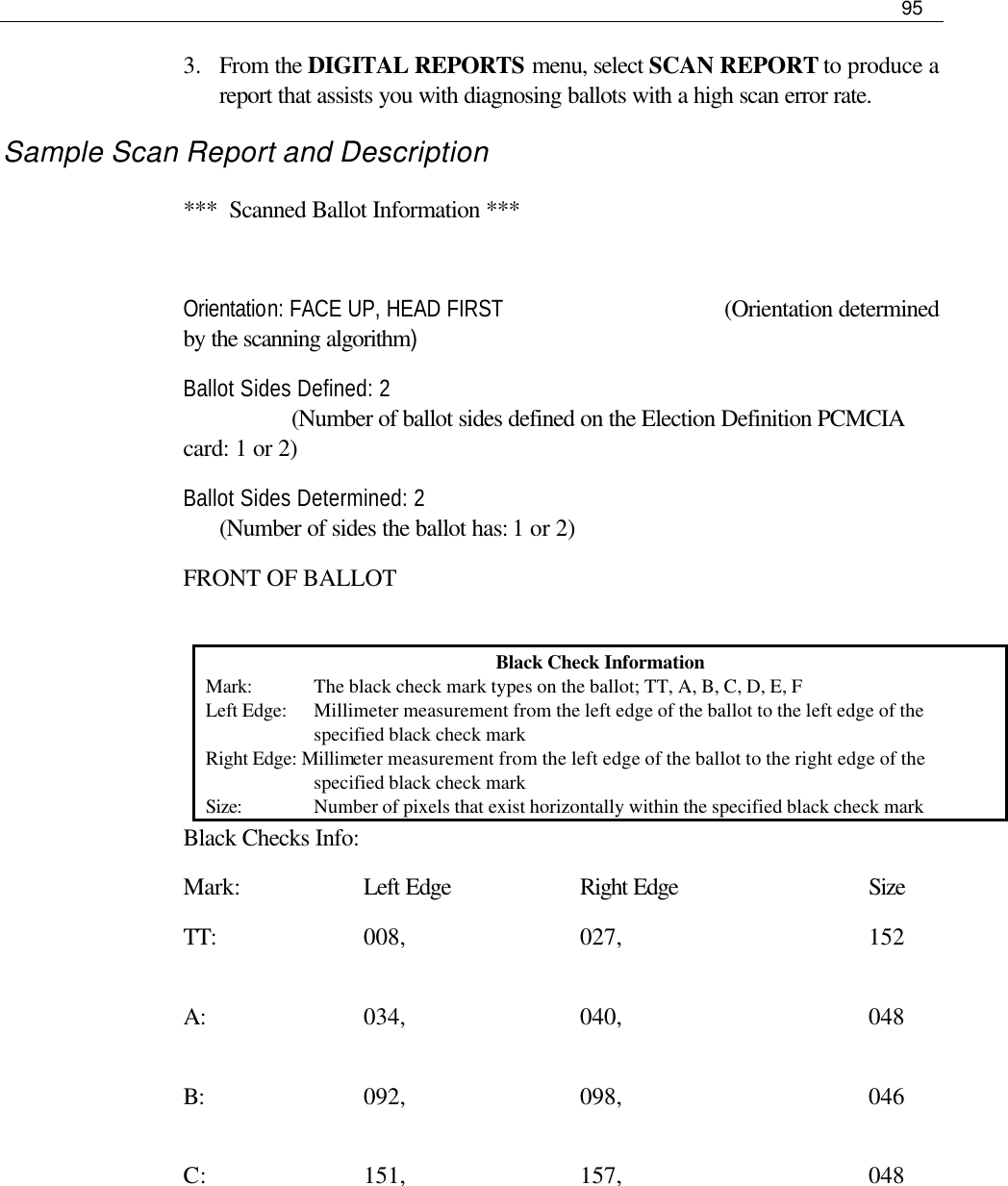     95  3.  From the DIGITAL REPORTS menu, select SCAN REPORT to produce a report that assists you with diagnosing ballots with a high scan error rate.  Sample Scan Report and Description ***  Scanned Ballot Information ***  Orientation: FACE UP, HEAD FIRST    (Orientation determined by the scanning algorithm) Ballot Sides Defined: 2            (Number of ballot sides defined on the Election Definition PCMCIA card: 1 or 2) Ballot Sides Determined: 2        (Number of sides the ballot has: 1 or 2) FRONT OF BALLOT  Black Checks Info: Mark:    Left Edge    Right Edge   Size TT:     008,      027,        152        A:      034,      040,        048        B:      092,      098,        046        C:      151,      157,        048          Black Check Information Mark:  The black check mark types on the ballot; TT, A, B, C, D, E, F Left Edge:  Millimeter measurement from the left edge of the ballot to the left edge of the specified black check mark Right Edge: Millimeter measurement from the left edge of the ballot to the right edge of the specified black check mark Size:  Number of pixels that exist horizontally within the specified black check mark 