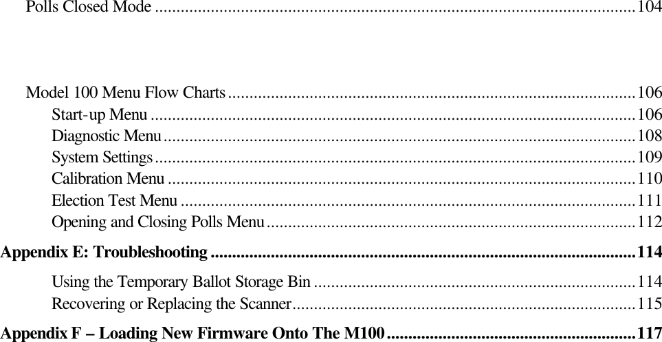   Polls Closed Mode ................................................................................................................104    Model 100 Menu Flow Charts...............................................................................................106 Start-up Menu .................................................................................................................106 Diagnostic Menu..............................................................................................................108 System Settings................................................................................................................109 Calibration Menu .............................................................................................................110 Election Test Menu ..........................................................................................................111 Opening and Closing Polls Menu......................................................................................112 Appendix E: Troubleshooting ...................................................................................................114 Using the Temporary Ballot Storage Bin ...........................................................................114 Recovering or Replacing the Scanner................................................................................115 Appendix F – Loading New Firmware Onto The M100..........................................................117                