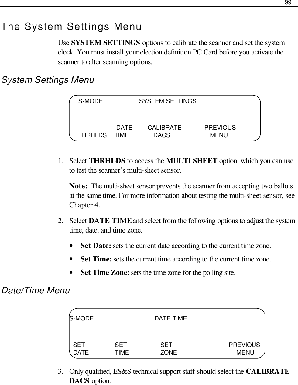     99  The System Settings Menu Use SYSTEM SETTINGS options to calibrate the scanner and set the system clock. You must install your election definition PC Card before you activate the scanner to alter scanning options.  System Settings Menu     1.  Select THRHLDS to access the MULTI SHEET option, which you can use to test the scanner’s multi-sheet sensor.  Note:  The multi-sheet sensor prevents the scanner from accepting two ballots at the same time. For more information about testing the multi-sheet sensor, see Chapter 4. 2.  Select DATE TIME and select from the following options to adjust the system time, date, and time zone.  • Set Date: sets the current date according to the current time zone. • Set Time: sets the current time according to the current time zone. • Set Time Zone: sets the time zone for the polling site. Date/Time Menu     3.  Only qualified, ES&amp;S technical support staff should select the CALIBRATE DACS option.   S-MODE                   SYSTEM SETTINGS                       DATE        CALIBRATE            PREVIOUS        THRHLDS    TIME             DACS                     MENU S-MODE                                DATE TIME     SET      SET    SET     PREVIOUS   DATE   TIME    ZONE             MENU 