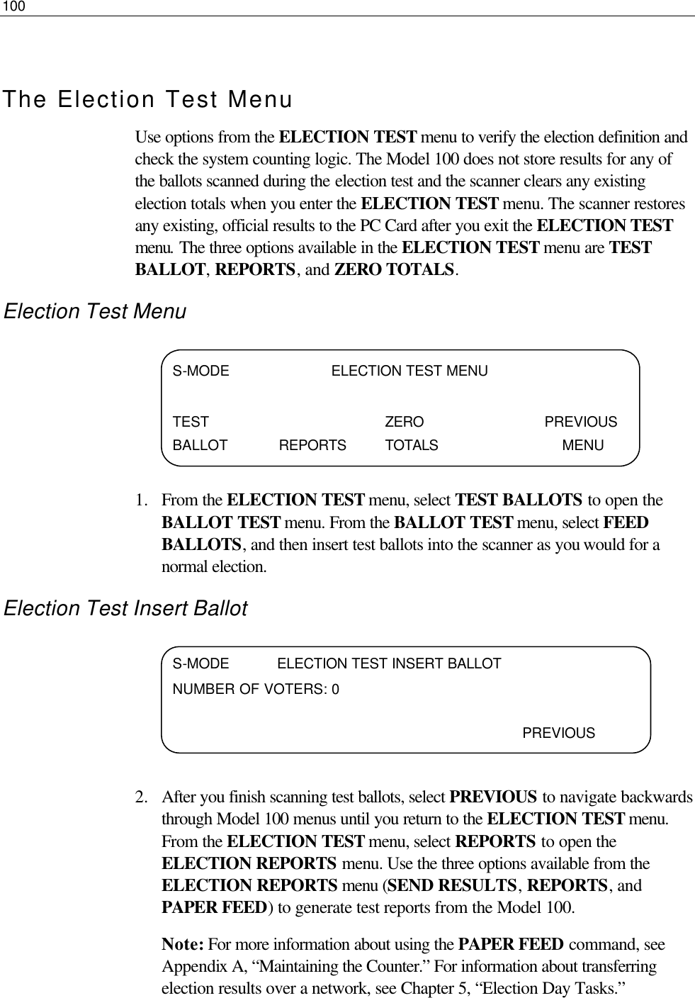 100   The Election Test Menu Use options from the ELECTION TEST menu to verify the election definition and check the system counting logic. The Model 100 does not store results for any of the ballots scanned during the election test and the scanner clears any existing election totals when you enter the ELECTION TEST menu. The scanner restores any existing, official results to the PC Card after you exit the ELECTION TEST menu. The three options available in the ELECTION TEST menu are TEST BALLOT, REPORTS, and ZERO TOTALS. Election Test Menu     1.  From the ELECTION TEST menu, select TEST BALLOTS to open the BALLOT TEST menu. From the BALLOT TEST menu, select FEED BALLOTS, and then insert test ballots into the scanner as you would for a normal election.  Election Test Insert Ballot     2.  After you finish scanning test ballots, select PREVIOUS to navigate backwards through Model 100 menus until you return to the ELECTION TEST menu. From the ELECTION TEST menu, select REPORTS to open the ELECTION REPORTS menu. Use the three options available from the ELECTION REPORTS menu (SEND RESULTS, REPORTS, and PAPER FEED) to generate test reports from the Model 100.  Note: For more information about using the PAPER FEED command, see Appendix A, “Maintaining the Counter.” For information about transferring election results over a network, see Chapter 5, “Election Day Tasks.” S-MODE                       ELECTION TEST MENU  TEST    ZERO   PREVIOUS BALLOT REPORTS TOTALS        MENU      S-MODE           ELECTION TEST INSERT BALLOT       NUMBER OF VOTERS: 0         PREVIOUS  