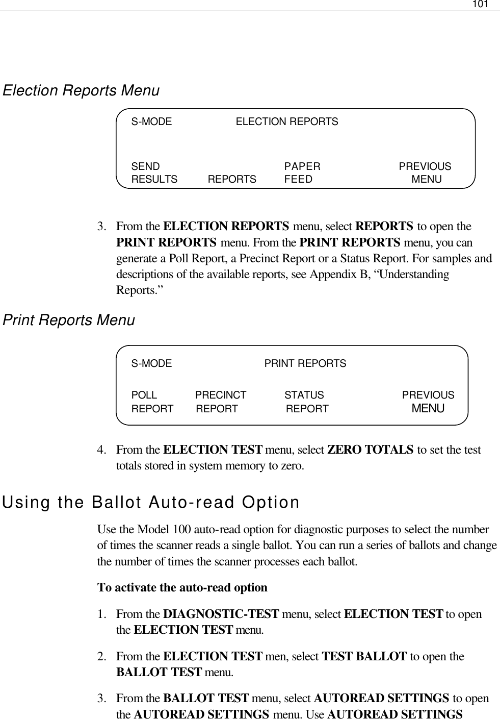     101    Election Reports Menu     3.  From the ELECTION REPORTS menu, select REPORTS to open the PRINT REPORTS menu. From the PRINT REPORTS menu, you can generate a Poll Report, a Precinct Report or a Status Report. For samples and descriptions of the available reports, see Appendix B, “Understanding Reports.” Print Reports Menu     4.  From the ELECTION TEST menu, select ZERO TOTALS to set the test totals stored in system memory to zero. Using the Ballot Auto-read Option Use the Model 100 auto-read option for diagnostic purposes to select the number of times the scanner reads a single ballot. You can run a series of ballots and change the number of times the scanner processes each ballot.  To activate the auto-read option 1.  From the DIAGNOSTIC-TEST menu, select ELECTION TEST to open the ELECTION TEST menu. 2.  From the ELECTION TEST men, select TEST BALLOT to open the BALLOT TEST menu.  3.  From the BALLOT TEST menu, select AUTOREAD SETTINGS to open the AUTOREAD SETTINGS menu. Use AUTOREAD SETTINGS S-MODE                    ELECTION REPORTS   SEND    PAPER   PREVIOUS RESULTS REPORTS FEED       MENU  S-MODE                             PRINT REPORTS  POLL            PRECINCT            STATUS     PREVIOUS REPORT       REPORT               REPORT           MENU 