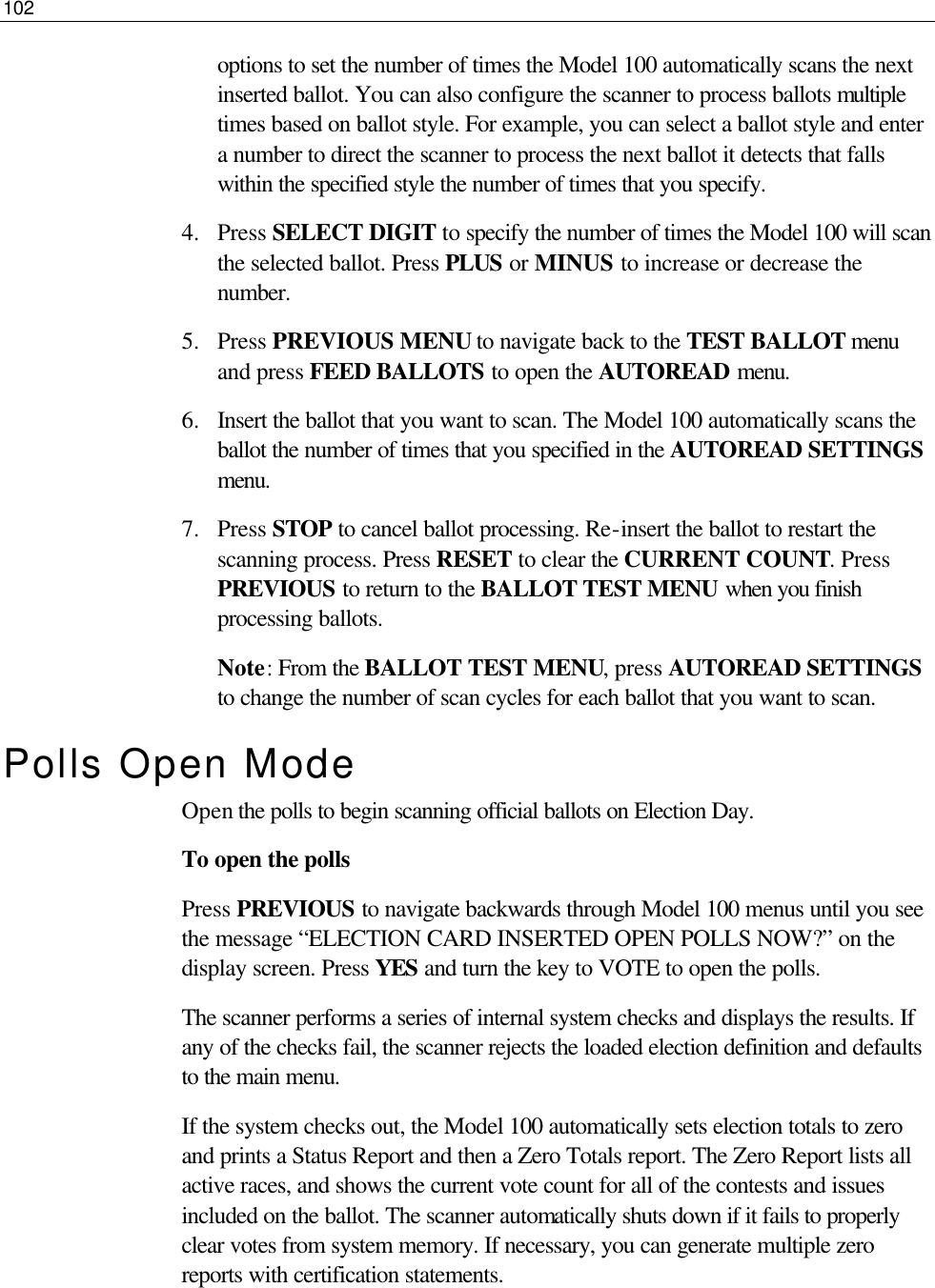102  options to set the number of times the Model 100 automatically scans the next inserted ballot. You can also configure the scanner to process ballots multiple times based on ballot style. For example, you can select a ballot style and enter a number to direct the scanner to process the next ballot it detects that falls within the specified style the number of times that you specify. 4.  Press SELECT DIGIT to specify the number of times the Model 100 will scan the selected ballot. Press PLUS or MINUS to increase or decrease the number. 5.  Press PREVIOUS MENU to navigate back to the TEST BALLOT menu and press FEED BALLOTS to open the AUTOREAD menu. 6.  Insert the ballot that you want to scan. The Model 100 automatically scans the ballot the number of times that you specified in the AUTOREAD SETTINGS menu. 7.  Press STOP to cancel ballot processing. Re-insert the ballot to restart the scanning process. Press RESET to clear the CURRENT COUNT. Press PREVIOUS to return to the BALLOT TEST MENU when you finish processing ballots. Note: From the BALLOT TEST MENU, press AUTOREAD SETTINGS to change the number of scan cycles for each ballot that you want to scan. Polls Open Mode Open the polls to begin scanning official ballots on Election Day. To open the polls Press PREVIOUS to navigate backwards through Model 100 menus until you see the message “ELECTION CARD INSERTED OPEN POLLS NOW?” on the display screen. Press YES and turn the key to VOTE to open the polls. The scanner performs a series of internal system checks and displays the results. If any of the checks fail, the scanner rejects the loaded election definition and defaults to the main menu.  If the system checks out, the Model 100 automatically sets election totals to zero and prints a Status Report and then a Zero Totals report. The Zero Report lists all active races, and shows the current vote count for all of the contests and issues included on the ballot. The scanner automatically shuts down if it fails to properly clear votes from system memory. If necessary, you can generate multiple zero reports with certification statements. 