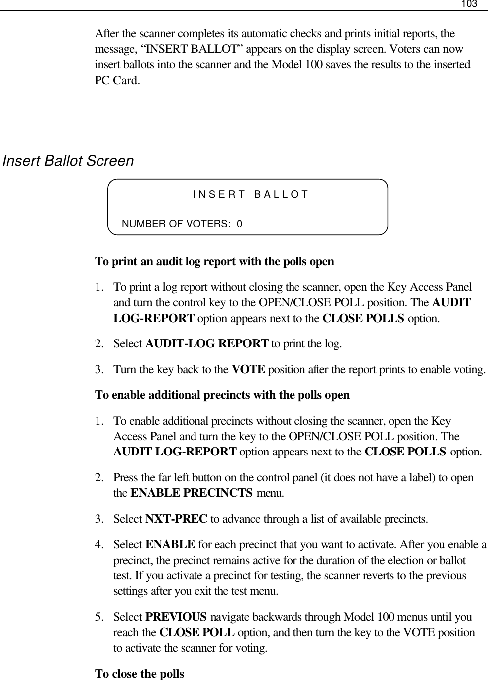     103  After the scanner completes its automatic checks and prints initial reports, the message, “INSERT BALLOT” appears on the display screen. Voters can now insert ballots into the scanner and the Model 100 saves the results to the inserted PC Card.   Insert Ballot Screen    To print an audit log report with the polls open 1.  To print a log report without closing the scanner, open the Key Access Panel and turn the control key to the OPEN/CLOSE POLL position. The AUDIT LOG-REPORT option appears next to the CLOSE POLLS option. 2.  Select AUDIT-LOG REPORT to print the log.  3.  Turn the key back to the VOTE position after the report prints to enable voting. To enable additional precincts with the polls open 1.  To enable additional precincts without closing the scanner, open the Key Access Panel and turn the key to the OPEN/CLOSE POLL position. The AUDIT LOG-REPORT option appears next to the CLOSE POLLS option. 2.  Press the far left button on the control panel (it does not have a label) to open the ENABLE PRECINCTS menu. 3.  Select NXT-PREC to advance through a list of available precincts. 4.  Select ENABLE for each precinct that you want to activate. After you enable a precinct, the precinct remains active for the duration of the election or ballot test. If you activate a precinct for testing, the scanner reverts to the previous settings after you exit the test menu. 5.  Select PREVIOUS navigate backwards through Model 100 menus until you reach the CLOSE POLL option, and then turn the key to the VOTE position to activate the scanner for voting. To close the polls INSERT BALLOT       NUMBER OF VOTERS:  0 