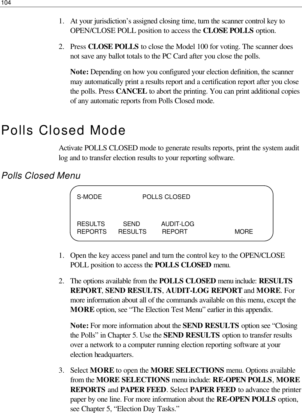 104  1.  At your jurisdiction’s assigned closing time, turn the scanner control key to OPEN/CLOSE POLL position to access the CLOSE POLLS option.  2.  Press CLOSE POLLS to close the Model 100 for voting. The scanner does not save any ballot totals to the PC Card after you close the polls. Note: Depending on how you configured your election definition, the scanner may automatically print a results report and a certification report after you close the polls. Press CANCEL to abort the printing. You can print additional copies of any automatic reports from Polls Closed mode. Polls Closed Mode Activate POLLS CLOSED mode to generate results reports, print the system audit log and to transfer election results to your reporting software.  Polls Closed Menu     1.  Open the key access panel and turn the control key to the OPEN/CLOSE POLL position to access the POLLS CLOSED menu. 2.  The options available from the POLLS CLOSED menu include: RESULTS REPORT, SEND RESULTS, AUDIT-LOG REPORT and MORE. For more information about all of the commands available on this menu, except the MORE option, see “The Election Test Menu” earlier in this appendix. Note: For more information about the SEND RESULTS option see “Closing the Polls” in Chapter 5. Use the SEND RESULTS option to transfer results over a network to a computer running election reporting software at your election headquarters.  3.  Select MORE to open the MORE SELECTIONS menu. Options available from the MORE SELECTIONS menu include: RE-OPEN POLLS, MORE REPORTS and PAPER FEED. Select PAPER FEED to advance the printer paper by one line. For more information about the RE-OPEN POLLS option, see Chapter 5, “Election Day Tasks.” S-MODE                     POLLS CLOSED   RESULTS SEND           AUDIT-LOG              REPORTS      RESULTS        REPORT                   MORE 