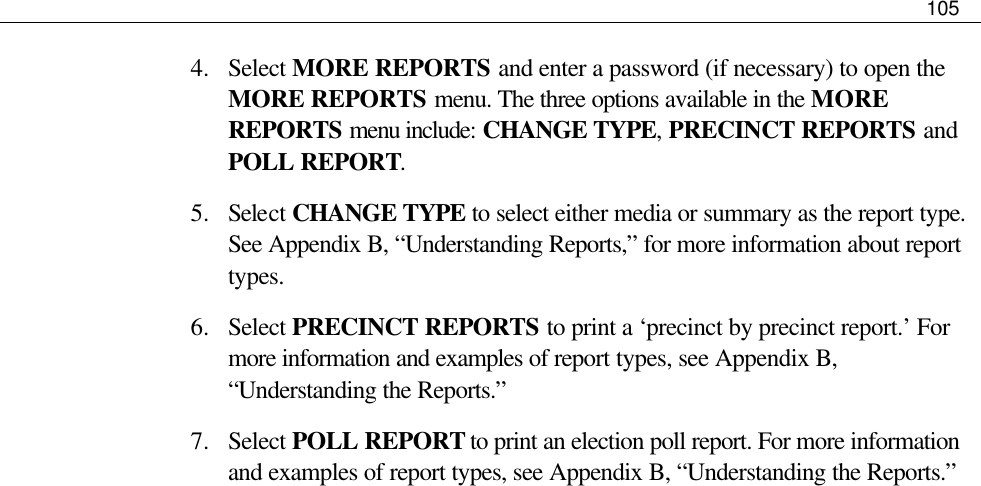     105  4.  Select MORE REPORTS and enter a password (if necessary) to open the MORE REPORTS menu. The three options available in the MORE REPORTS menu include: CHANGE TYPE, PRECINCT REPORTS and POLL REPORT.  5.  Select CHANGE TYPE to select either media or summary as the report type. See Appendix B, “Understanding Reports,” for more information about report types. 6.  Select PRECINCT REPORTS to print a ‘precinct by precinct report.’ For more information and examples of report types, see Appendix B, “Understanding the Reports.” 7.  Select POLL REPORT to print an election poll report. For more information and examples of report types, see Appendix B, “Understanding the Reports.” 