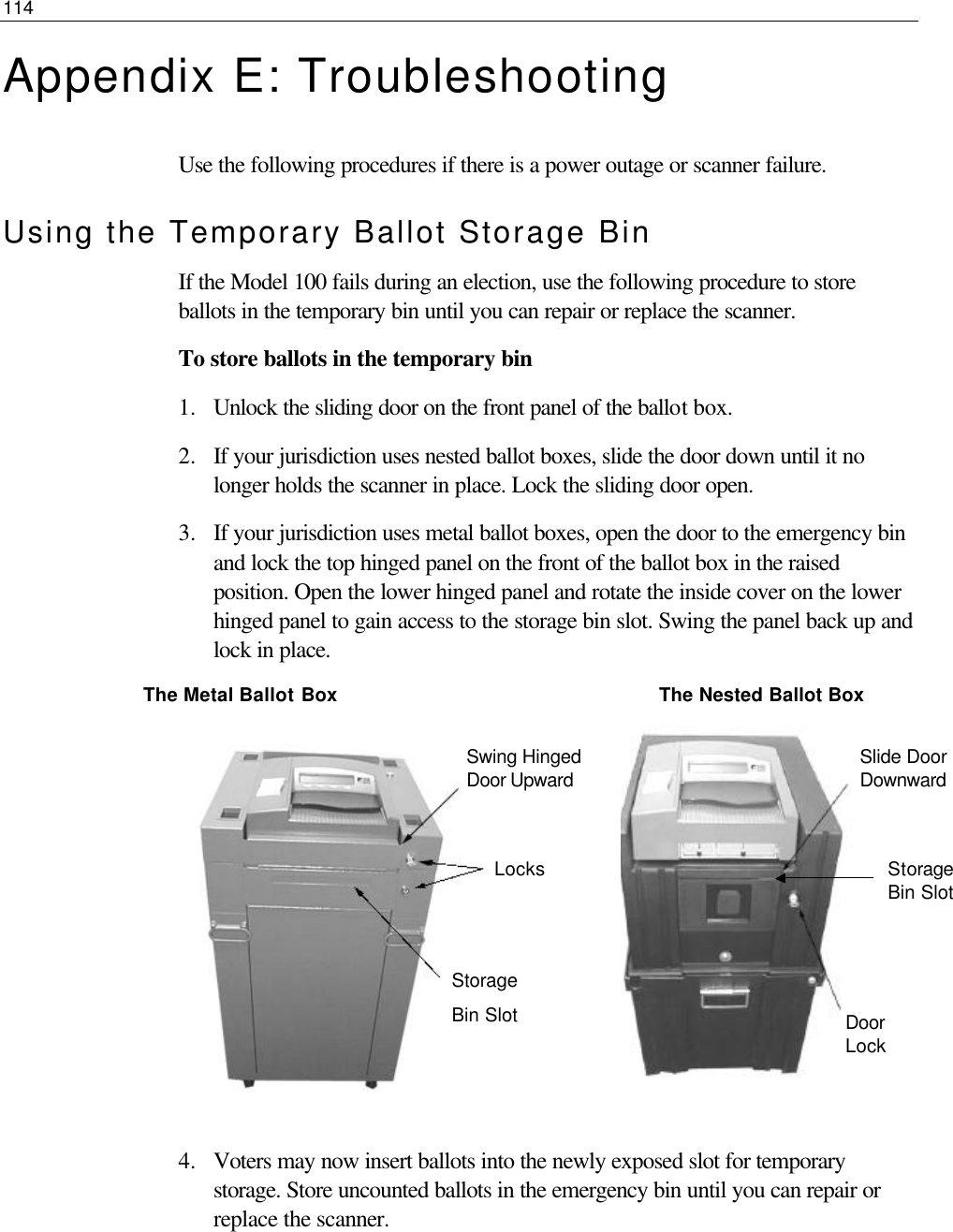 114  Appendix E: Troubleshooting Use the following procedures if there is a power outage or scanner failure. Using the Temporary Ballot Storage Bin If the Model 100 fails during an election, use the following procedure to store ballots in the temporary bin until you can repair or replace the scanner. To store ballots in the temporary bin 1.  Unlock the sliding door on the front panel of the ballot box.  2.  If your jurisdiction uses nested ballot boxes, slide the door down until it no longer holds the scanner in place. Lock the sliding door open.  3.  If your jurisdiction uses metal ballot boxes, open the door to the emergency bin and lock the top hinged panel on the front of the ballot box in the raised position. Open the lower hinged panel and rotate the inside cover on the lower hinged panel to gain access to the storage bin slot. Swing the panel back up and lock in place.               The Metal Ballot Box                                                       The Nested Ballot Box           4.  Voters may now insert ballots into the newly exposed slot for temporary storage. Store uncounted ballots in the emergency bin until you can repair or replace the scanner.    Slide Door Downward Storage Bin Slot Door Lock  Swing Hinged Door Upward Locks Storage Bin Slot 