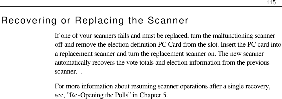     115  Recovering or Replacing the Scanner If one of your scanners fails and must be replaced, turn the malfunctioning scanner off and remove the election definition PC Card from the slot. Insert the PC card into a replacement scanner and turn the replacement scanner on. The new scanner automatically recovers the vote totals and election information from the previous scanner.  .  For more information about resuming scanner operations after a single recovery, see, ”Re-Opening the Polls” in Chapter 5.                     