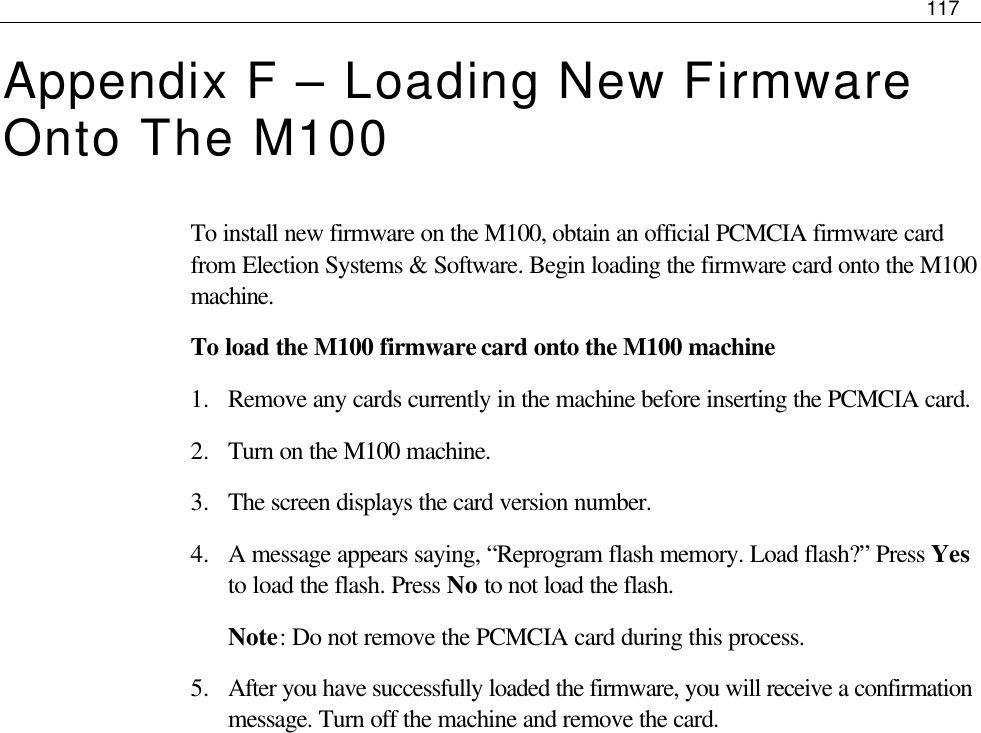     117  Appendix F – Loading New Firmware Onto The M100 To install new firmware on the M100, obtain an official PCMCIA firmware card from Election Systems &amp; Software. Begin loading the firmware card onto the M100 machine.  To load the M100 firmware card onto the M100 machine 1.  Remove any cards currently in the machine before inserting the PCMCIA card. 2.  Turn on the M100 machine. 3.  The screen displays the card version number. 4.  A message appears saying, “Reprogram flash memory. Load flash?” Press Yes to load the flash. Press No to not load the flash. Note: Do not remove the PCMCIA card during this process. 5.  After you have successfully loaded the firmware, you will receive a confirmation message. Turn off the machine and remove the card.              
