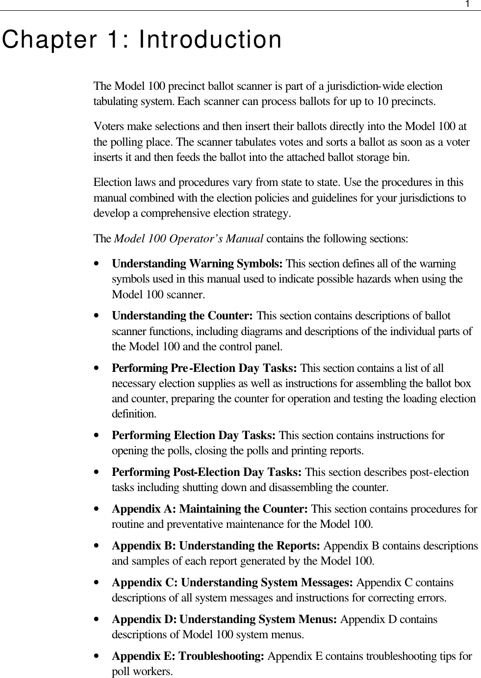     1  Chapter 1: Introduction The Model 100 precinct ballot scanner is part of a jurisdiction-wide election tabulating system. Each scanner can process ballots for up to 10 precincts. Voters make selections and then insert their ballots directly into the Model 100 at the polling place. The scanner tabulates votes and sorts a ballot as soon as a voter inserts it and then feeds the ballot into the attached ballot storage bin.  Election laws and procedures vary from state to state. Use the procedures in this manual combined with the election policies and guidelines for your jurisdictions to develop a comprehensive election strategy.  The Model 100 Operator’s Manual contains the following sections: • Understanding Warning Symbols: This section defines all of the warning symbols used in this manual used to indicate possible hazards when using the Model 100 scanner.  • Understanding the Counter: This section contains descriptions of ballot scanner functions, including diagrams and descriptions of the individual parts of the Model 100 and the control panel. • Performing Pre-Election Day Tasks: This section contains a list of all necessary election supplies as well as instructions for assembling the ballot box and counter, preparing the counter for operation and testing the loading election definition.  • Performing Election Day Tasks: This section contains instructions for opening the polls, closing the polls and printing reports. • Performing Post-Election Day Tasks: This section describes post-election tasks including shutting down and disassembling the counter. • Appendix A: Maintaining the Counter: This section contains procedures for routine and preventative maintenance for the Model 100. • Appendix B: Understanding the Reports: Appendix B contains descriptions and samples of each report generated by the Model 100. • Appendix C: Understanding System Messages: Appendix C contains descriptions of all system messages and instructions for correcting errors. • Appendix D: Understanding System Menus: Appendix D contains descriptions of Model 100 system menus. • Appendix E: Troubleshooting: Appendix E contains troubleshooting tips for poll workers. 