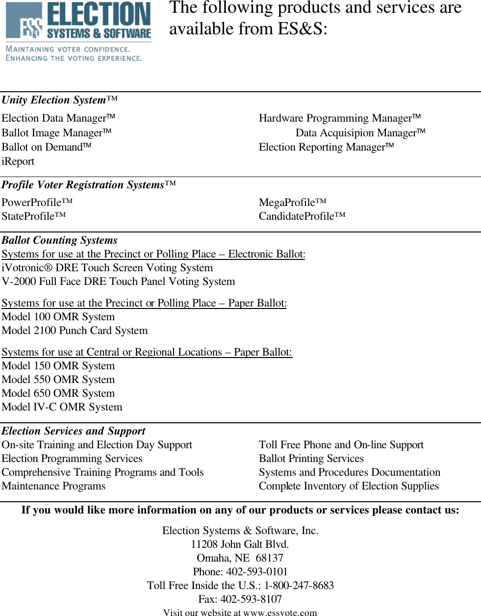        Unity Election System™ Election Data Manager    Hardware Programming Manager Ballot Image Manager     Data Acquisipion Manager Ballot on Demand     Election Reporting Manager iReport  Profile Voter Registration Systems™ PowerProfile™      MegaProfile™ StateProfile™      CandidateProfile™  Ballot Counting Systems Systems for use at the Precinct or Polling Place – Electronic Ballot: iVotronic® DRE Touch Screen Voting System V-2000 Full Face DRE Touch Panel Voting System  Systems for use at the Precinct or Polling Place – Paper Ballot: Model 100 OMR System Model 2100 Punch Card System  Systems for use at Central or Regional Locations – Paper Ballot:  Model 150 OMR System Model 550 OMR System Model 650 OMR System Model IV-C OMR System  Election Services and Support On-site Training and Election Day Support    Toll Free Phone and On-line Support Election Programming Services    Ballot Printing Services Comprehensive Training Programs and Tools    Systems and Procedures Documentation Maintenance Programs     Complete Inventory of Election Supplies  If you would like more information on any of our products or services please contact us:  Election Systems &amp; Software, Inc. 11208 John Galt Blvd. Omaha, NE  68137 Phone: 402-593-0101 Toll Free Inside the U.S.: 1-800-247-8683 Fax: 402-593-8107 Visit our website at www.essvote.com    The following products and services are  available from ES&amp;S:  