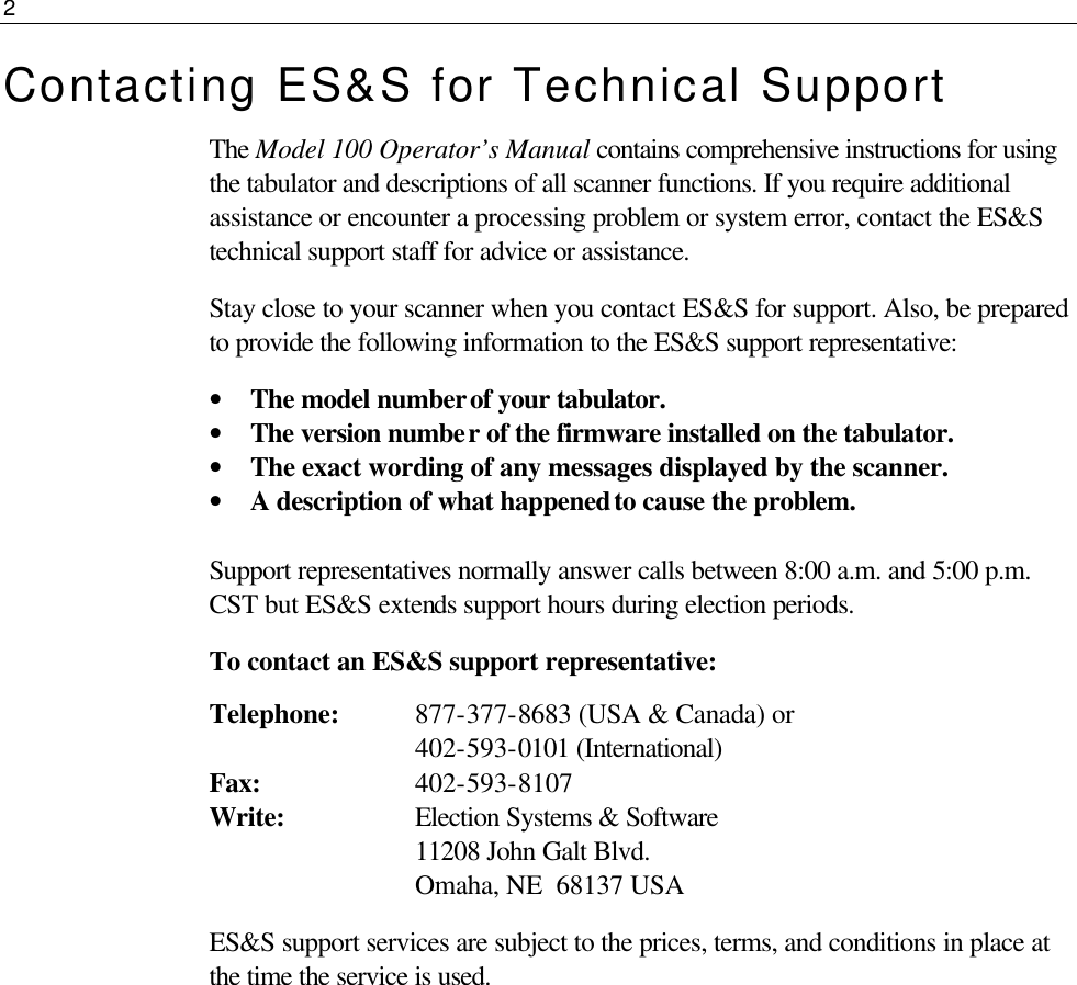 2  Contacting ES&amp;S for Technical Support The Model 100 Operator’s Manual contains comprehensive instructions for using the tabulator and descriptions of all scanner functions. If you require additional assistance or encounter a processing problem or system error, contact the ES&amp;S technical support staff for advice or assistance. Stay close to your scanner when you contact ES&amp;S for support. Also, be prepared to provide the following information to the ES&amp;S support representative: • The model number of your tabulator. • The version number of the firmware installed on the tabulator. • The exact wording of any messages displayed by the scanner. • A description of what happened to cause the problem.  Support representatives normally answer calls between 8:00 a.m. and 5:00 p.m. CST but ES&amp;S extends support hours during election periods. To contact an ES&amp;S support representative: Telephone: 877-377-8683 (USA &amp; Canada) or                             402-593-0101 (International) Fax:            402-593-8107 Write:               Election Systems &amp; Software            11208 John Galt Blvd.                Omaha, NE  68137 USA ES&amp;S support services are subject to the prices, terms, and conditions in place at the time the service is used.      