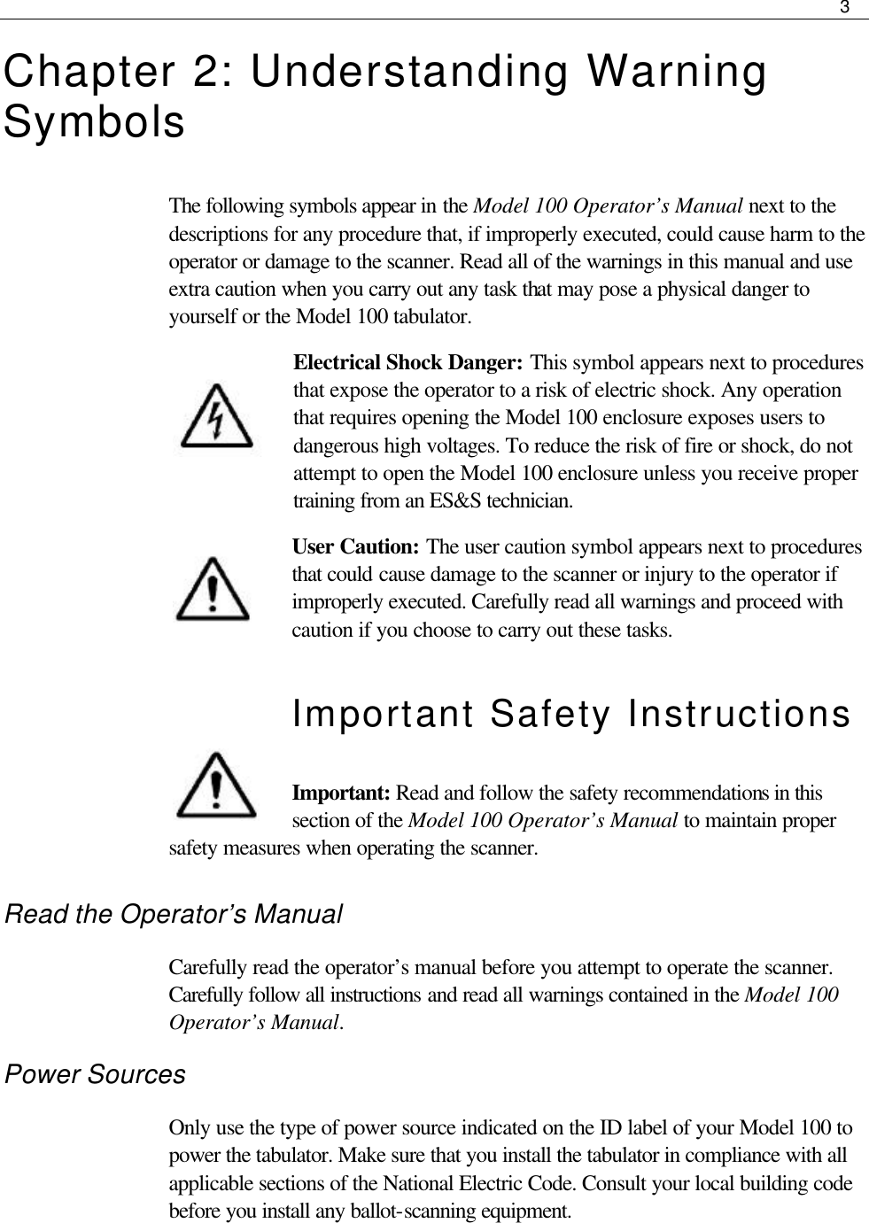     3  Chapter 2: Understanding Warning Symbols The following symbols appear in the Model 100 Operator’s Manual next to the descriptions for any procedure that, if improperly executed, could cause harm to the operator or damage to the scanner. Read all of the warnings in this manual and use extra caution when you carry out any task that may pose a physical danger to yourself or the Model 100 tabulator.  Electrical Shock Danger: This symbol appears next to procedures that expose the operator to a risk of electric shock. Any operation that requires opening the Model 100 enclosure exposes users to dangerous high voltages. To reduce the risk of fire or shock, do not attempt to open the Model 100 enclosure unless you receive proper training from an ES&amp;S technician. User Caution: The user caution symbol appears next to procedures that could cause damage to the scanner or injury to the operator if improperly executed. Carefully read all warnings and proceed with caution if you choose to carry out these tasks. Important Safety Instructions  Important: Read and follow the safety recommendations in this section of the Model 100 Operator’s Manual to maintain proper safety measures when operating the scanner. Read the Operator’s Manual Carefully read the operator’s manual before you attempt to operate the scanner. Carefully follow all instructions and read all warnings contained in the Model 100 Operator’s Manual. Power Sources Only use the type of power source indicated on the ID label of your Model 100 to power the tabulator. Make sure that you install the tabulator in compliance with all applicable sections of the National Electric Code. Consult your local building code before you install any ballot-scanning equipment.    