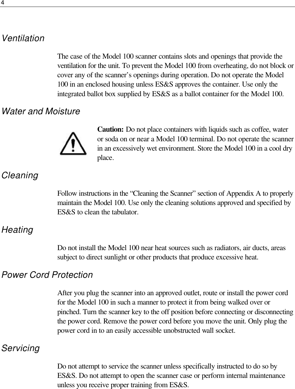 4   Ventilation The case of the Model 100 scanner contains slots and openings that provide the ventilation for the unit. To prevent the Model 100 from overheating, do not block or cover any of the scanner’s openings during operation. Do not operate the Model 100 in an enclosed housing unless ES&amp;S approves the container. Use only the integrated ballot box supplied by ES&amp;S as a ballot container for the Model 100. Water and Moisture Caution: Do not place containers with liquids such as coffee, water or soda on or near a Model 100 terminal. Do not operate the scanner in an excessively wet environment. Store the Model 100 in a cool dry place. Cleaning Follow instructions in the “Cleaning the Scanner” section of Appendix A to properly maintain the Model 100. Use only the cleaning solutions approved and specified by ES&amp;S to clean the tabulator. Heating Do not install the Model 100 near heat sources such as radiators, air ducts, areas subject to direct sunlight or other products that produce excessive heat. Power Cord Protection After you plug the scanner into an approved outlet, route or install the power cord for the Model 100 in such a manner to protect it from being walked over or pinched. Turn the scanner key to the off position before connecting or disconnecting the power cord. Remove the power cord before you move the unit. Only plug the power cord in to an easily accessible unobstructed wall socket. Servicing Do not attempt to service the scanner unless specifically instructed to do so by ES&amp;S. Do not attempt to open the scanner case or perform internal maintenance unless you receive proper training from ES&amp;S.    