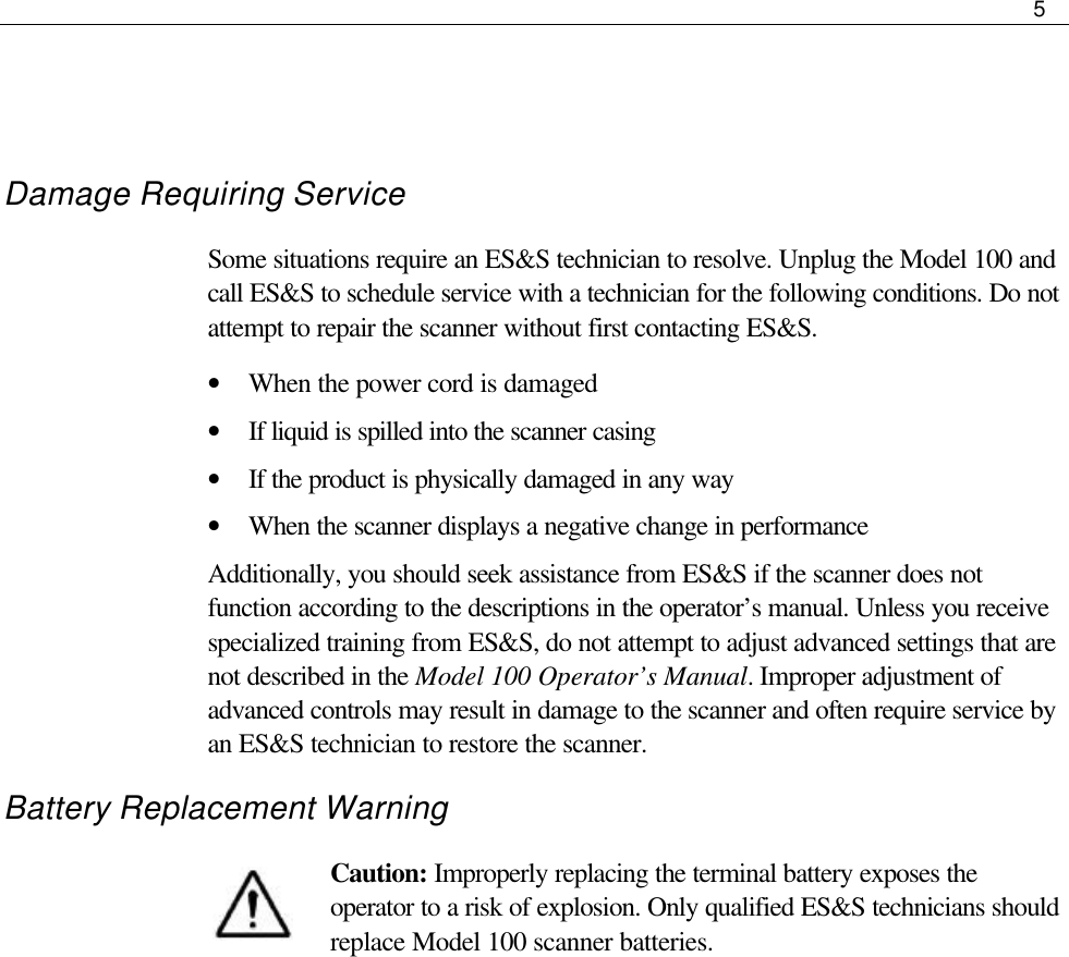     5    Damage Requiring Service Some situations require an ES&amp;S technician to resolve. Unplug the Model 100 and call ES&amp;S to schedule service with a technician for the following conditions. Do not attempt to repair the scanner without first contacting ES&amp;S. • When the power cord is damaged • If liquid is spilled into the scanner casing • If the product is physically damaged in any way • When the scanner displays a negative change in performance Additionally, you should seek assistance from ES&amp;S if the scanner does not function according to the descriptions in the operator’s manual. Unless you receive specialized training from ES&amp;S, do not attempt to adjust advanced settings that are not described in the Model 100 Operator’s Manual. Improper adjustment of advanced controls may result in damage to the scanner and often require service by an ES&amp;S technician to restore the scanner. Battery Replacement Warning Caution: Improperly replacing the terminal battery exposes the operator to a risk of explosion. Only qualified ES&amp;S technicians should replace Model 100 scanner batteries.  