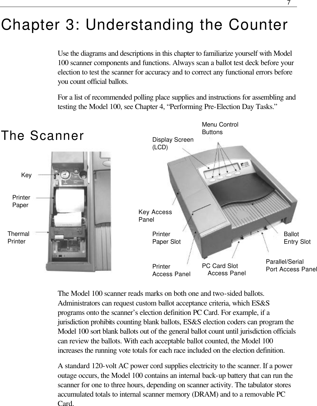     7  Chapter 3: Understanding the Counter Use the diagrams and descriptions in this chapter to familiarize yourself with Model 100 scanner components and functions. Always scan a ballot test deck before your election to test the scanner for accuracy and to correct any functional errors before you count official ballots.   For a list of recommended polling place supplies and instructions for assembling and testing the Model 100, see Chapter 4, “Performing Pre-Election Day Tasks.” The Scanner          The Model 100 scanner reads marks on both one and two-sided ballots. Administrators can request custom ballot acceptance criteria, which ES&amp;S programs onto the scanner’s election definition PC Card. For example, if a jurisdiction prohibits counting blank ballots, ES&amp;S election coders can program the Model 100 sort blank ballots out of the general ballot count until jurisdiction officials can review the ballots. With each acceptable ballot counted, the Model 100 increases the running vote totals for each race included on the election definition.  A standard 120-volt AC power cord supplies electricity to the scanner. If a power outage occurs, the Model 100 contains an internal back-up battery that can run the scanner for one to three hours, depending on scanner activity. The tabulator stores accumulated totals to internal scanner memory (DRAM) and to a removable PC Card.    Key Printer Paper Thermal Printer  Display Screen (LCD) Menu Control Buttons Ballot Entry Slot Parallel/Serial Port Access Panel PC Card Slot Access Panel Printer  Access Panel Printer Paper Slot Key Access Panel 
