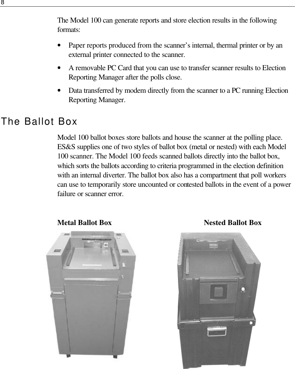 8  The Model 100 can generate reports and store election results in the following formats: • Paper reports produced from the scanner’s internal, thermal printer or by an external printer connected to the scanner. • A removable PC Card that you can use to transfer scanner results to Election Reporting Manager after the polls close. • Data transferred by modem directly from the scanner to a PC running Election Reporting Manager. The Ballot Box Model 100 ballot boxes store ballots and house the scanner at the polling place. ES&amp;S supplies one of two styles of ballot box (metal or nested) with each Model 100 scanner. The Model 100 feeds scanned ballots directly into the ballot box, which sorts the ballots according to criteria programmed in the election definition with an internal diverter. The ballot box also has a compartment that poll workers can use to temporarily store uncounted or contested ballots in the event of a power failure or scanner error.  Metal Ballot Box     Nested Ballot Box               
