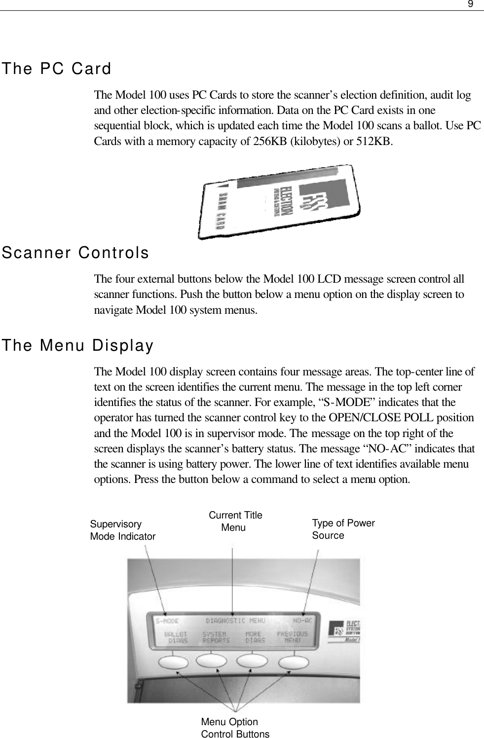     9   The PC Card The Model 100 uses PC Cards to store the scanner’s election definition, audit log and other election-specific information. Data on the PC Card exists in one sequential block, which is updated each time the Model 100 scans a ballot. Use PC Cards with a memory capacity of 256KB (kilobytes) or 512KB.    Scanner Controls The four external buttons below the Model 100 LCD message screen control all scanner functions. Push the button below a menu option on the display screen to navigate Model 100 system menus.  The Menu Display  The Model 100 display screen contains four message areas. The top-center line of text on the screen identifies the current menu. The message in the top left corner identifies the status of the scanner. For example, “S-MODE” indicates that the operator has turned the scanner control key to the OPEN/CLOSE POLL position and the Model 100 is in supervisor mode. The message on the top right of the screen displays the scanner’s battery status. The message “NO-AC” indicates that the scanner is using battery power. The lower line of text identifies available menu options. Press the button below a command to select a menu option.                 Menu Option Control Buttons Supervisory Mode Indicator Current Title      Menu Type of Power Source 