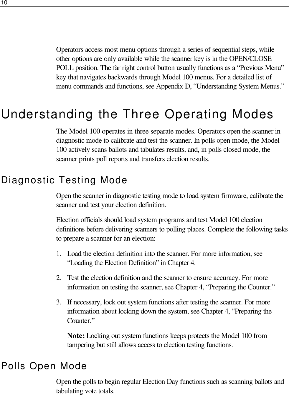 10      Operators access most menu options through a series of sequential steps, while other options are only available while the scanner key is in the OPEN/CLOSE POLL position. The far right control button usually functions as a “Previous Menu” key that navigates backwards through Model 100 menus. For a detailed list of menu commands and functions, see Appendix D, “Understanding System Menus.” Understanding the Three Operating Modes The Model 100 operates in three separate modes. Operators open the scanner in diagnostic mode to calibrate and test the scanner. In polls open mode, the Model 100 actively scans ballots and tabulates results, and, in polls closed mode, the scanner prints poll reports and transfers election results. Diagnostic Testing Mode Open the scanner in diagnostic testing mode to load system firmware, calibrate the scanner and test your election definition. Election officials should load system programs and test Model 100 election definitions before delivering scanners to polling places. Complete the following tasks to prepare a scanner for an election: 1.  Load the election definition into the scanner. For more information, see “Loading the Election Definition” in Chapter 4. 2.  Test the election definition and the scanner to ensure accuracy. For more information on testing the scanner, see Chapter 4, “Preparing the Counter.” 3.  If necessary, lock out system functions after testing the scanner. For more information about locking down the system, see Chapter 4, “Preparing the Counter.” Note: Locking out system functions keeps protects the Model 100 from tampering but still allows access to election testing functions. Polls Open Mode Open the polls to begin regular Election Day functions such as scanning ballots and tabulating vote totals.  