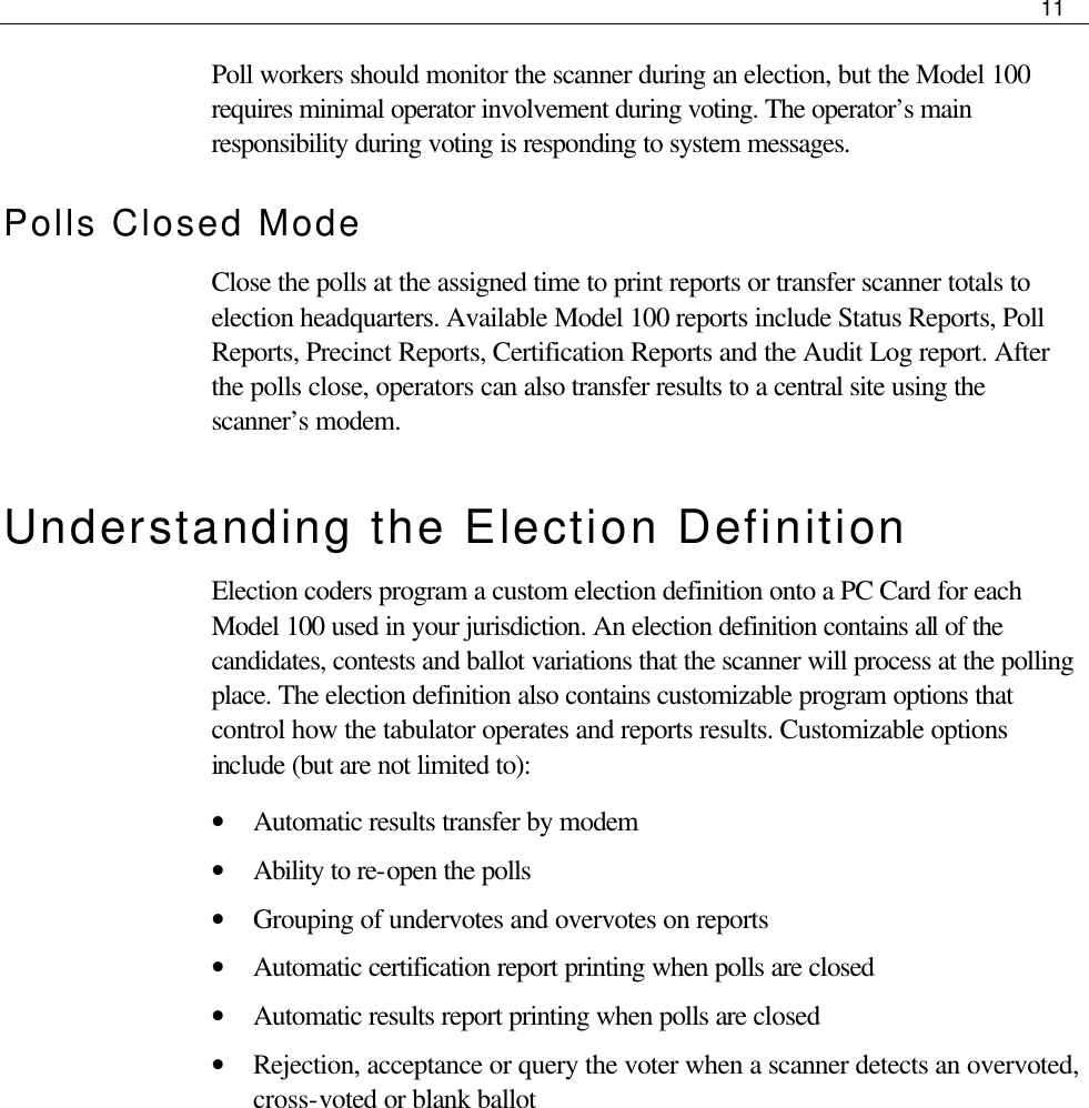     11  Poll workers should monitor the scanner during an election, but the Model 100 requires minimal operator involvement during voting. The operator’s main responsibility during voting is responding to system messages. Polls Closed Mode Close the polls at the assigned time to print reports or transfer scanner totals to election headquarters. Available Model 100 reports include Status Reports, Poll Reports, Precinct Reports, Certification Reports and the Audit Log report. After the polls close, operators can also transfer results to a central site using the scanner’s modem. Understanding the Election Definition Election coders program a custom election definition onto a PC Card for each Model 100 used in your jurisdiction. An election definition contains all of the candidates, contests and ballot variations that the scanner will process at the polling place. The election definition also contains customizable program options that control how the tabulator operates and reports results. Customizable options include (but are not limited to): • Automatic results transfer by modem • Ability to re-open the polls • Grouping of undervotes and overvotes on reports • Automatic certification report printing when polls are closed • Automatic results report printing when polls are closed • Rejection, acceptance or query the voter when a scanner detects an overvoted, cross-voted or blank ballot    