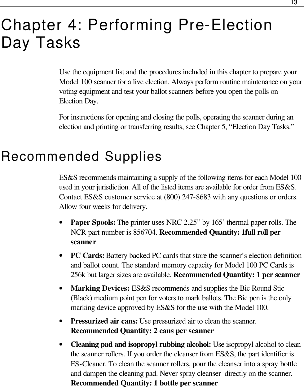     13  Chapter 4: Performing Pre-Election Day Tasks Use the equipment list and the procedures included in this chapter to prepare your Model 100 scanner for a live election. Always perform routine maintenance on your voting equipment and test your ballot scanners before you open the polls on Election Day.  For instructions for opening and closing the polls, operating the scanner during an election and printing or transferring results, see Chapter 5, “Election Day Tasks.” Recommended Supplies ES&amp;S recommends maintaining a supply of the following items for each Model 100 used in your jurisdiction. All of the listed items are available for order from ES&amp;S. Contact ES&amp;S customer service at (800) 247-8683 with any questions or orders. Allow four weeks for delivery. • Paper Spools: The printer uses NRC 2.25” by 165’ thermal paper rolls. The NCR part number is 856704. Recommended Quantity: 1full roll per scanner • PC Cards: Battery backed PC cards that store the scanner’s election definition and ballot count. The standard memory capacity for Model 100 PC Cards is 256k but larger sizes are available. Recommended Quantity: 1 per scanner • Marking Devices: ES&amp;S recommends and supplies the Bic Round Stic (Black) medium point pen for voters to mark ballots. The Bic pen is the only marking device approved by ES&amp;S for the use with the Model 100. • Pressurized air cans: Use pressurized air to clean the scanner. Recommended Quantity: 2 cans per scanner • Cleaning pad and isopropyl rubbing alcohol: Use isopropyl alcohol to clean the scanner rollers. If you order the cleanser from ES&amp;S, the part identifier is ES-Cleaner. To clean the scanner rollers, pour the cleanser into a spray bottle and dampen the cleaning pad. Never spray cleanser  directly on the scanner. Recommended Quantity: 1 bottle per scanner   