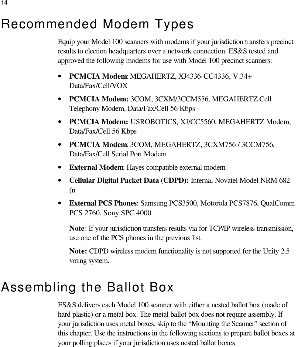 14  Recommended Modem Types Equip your Model 100 scanners with modems if your jurisdiction transfers precinct results to election headquarters over a network connection. ES&amp;S tested and approved the following modems for use with Model 100 precinct scanners: • PCMCIA Modem: MEGAHERTZ, XJ4336-CC4336, V.34+ Data/Fax/Cell/VOX • PCMCIA Modem: 3COM, 3CXM/3CCM556, MEGAHERTZ Cell Telephony Modem, Data/Fax/Cell 56 Kbps • PCMCIA Modem: USROBOTICS, XJ/CC5560, MEGAHERTZ Modem, Data/Fax/Cell 56 Kbps • PCMCIA Modem: 3COM, MEGAHERTZ, 3CXM756 / 3CCM756, Data/Fax/Cell Serial Port Modem • External Modem: Hayes compatible external modem • Cellular Digital Packet Data (CDPD): Internal Novatel Model NRM 682 (n • External PCS Phones: Samsung PCS3500, Motorola PCS7876, QualComm PCS 2760, Sony SPC 4000 Note: If your jurisdiction transfers results via for TCP/IP wireless transmission, use one of the PCS phones in the previous list.  Note: CDPD wireless modem functionality is not supported for the Unity 2.5 voting system. Assembling the Ballot Box ES&amp;S delivers each Model 100 scanner with either a nested ballot box (made of hard plastic) or a metal box. The metal ballot box does not require assembly. If your jurisdiction uses metal boxes, skip to the “Mounting the Scanner” section of this chapter. Use the instructions in the following sections to prepare ballot boxes at your polling places if your jurisdiction uses nested ballot boxes.       