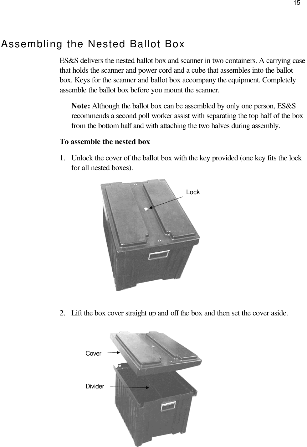     15   Assembling the Nested Ballot Box ES&amp;S delivers the nested ballot box and scanner in two containers. A carrying case that holds the scanner and power cord and a cube that assembles into the ballot box. Keys for the scanner and ballot box accompany the equipment. Completely assemble the ballot box before you mount the scanner. Note: Although the ballot box can be assembled by only one person, ES&amp;S recommends a second poll worker assist with separating the top half of the box from the bottom half and with attaching the two halves during assembly. To assemble the nested box 1.  Unlock the cover of the ballot box with the key provided (one key fits the lock for all nested boxes).                              2.  Lift the box cover straight up and off the box and then set the cover aside.                                Lock  Cover Divider 
