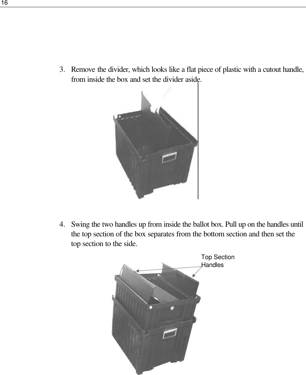 16     3.  Remove the divider, which looks like a flat piece of plastic with a cutout handle, from inside the box and set the divider aside.         4.  Swing the two handles up from inside the ballot box. Pull up on the handles until the top section of the box separates from the bottom section and then set the top section to the side.              Top Section Handles 