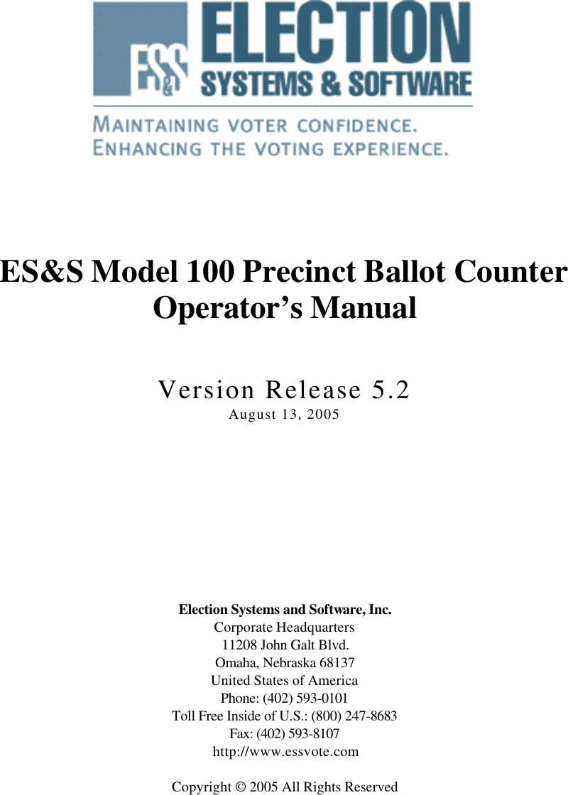             ES&amp;S Model 100 Precinct Ballot Counter Operator’s Manual   Version Release 5.2 August 13, 2005           Election Systems and Software, Inc. Corporate Headquarters 11208 John Galt Blvd. Omaha, Nebraska 68137 United States of America Phone: (402) 593-0101 Toll Free Inside of U.S.: (800) 247-8683 Fax: (402) 593-8107    http://www.essvote.com  Copyright  2005 All Rights Reserved  