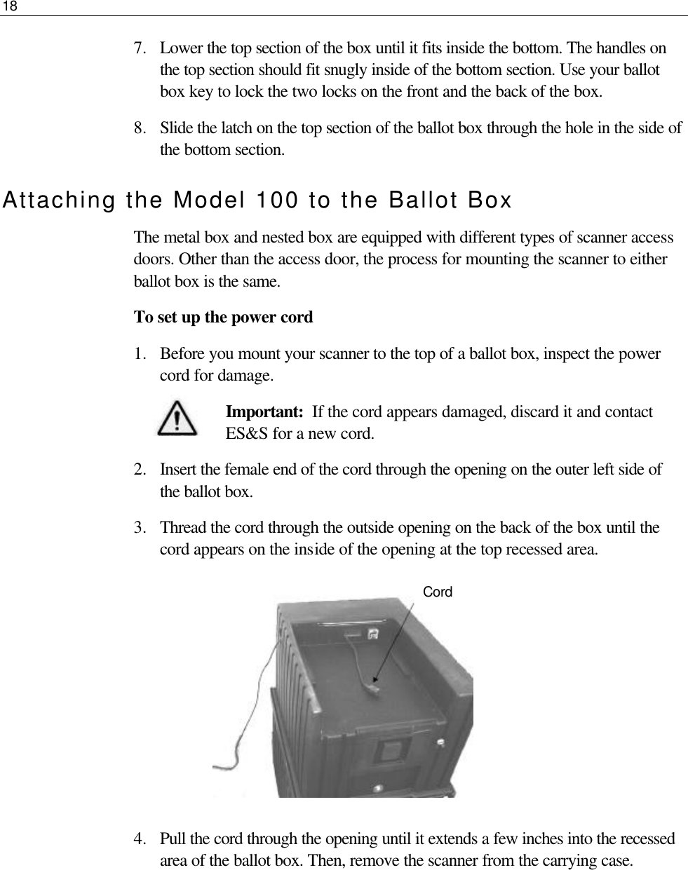 18  7.  Lower the top section of the box until it fits inside the bottom. The handles on the top section should fit snugly inside of the bottom section. Use your ballot box key to lock the two locks on the front and the back of the box.  8.  Slide the latch on the top section of the ballot box through the hole in the side of the bottom section. Attaching the Model 100 to the Ballot Box The metal box and nested box are equipped with different types of scanner access doors. Other than the access door, the process for mounting the scanner to either ballot box is the same. To set up the power cord 1.  Before you mount your scanner to the top of a ballot box, inspect the power cord for damage. Important:  If the cord appears damaged, discard it and contact ES&amp;S for a new cord.  2.  Insert the female end of the cord through the opening on the outer left side of the ballot box. 3.  Thread the cord through the outside opening on the back of the box until the cord appears on the inside of the opening at the top recessed area.               4.  Pull the cord through the opening until it extends a few inches into the recessed area of the ballot box. Then, remove the scanner from the carrying case.     Cord 