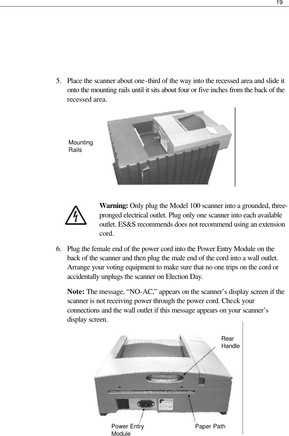     19      5.  Place the scanner about one-third of the way into the recessed area and slide it onto the mounting rails until it sits about four or five inches from the back of the recessed area.       Warning: Only plug the Model 100 scanner into a grounded, three-pronged electrical outlet. Plug only one scanner into each available outlet. ES&amp;S recommends does not recommend using an extension cord. 6.  Plug the female end of the power cord into the Power Entry Module on the back of the scanner and then plug the male end of the cord into a wall outlet. Arrange your voting equipment to make sure that no one trips on the cord or accidentally unplugs the scanner on Election Day.  Note: The message, “NO-AC,” appears on the scanner’s display screen if the scanner is not receiving power through the power cord. Check your connections and the wall outlet if this message appears on your scanner’s display screen.        Mounting Rails Rear Handle Paper Path Power Entry Module  