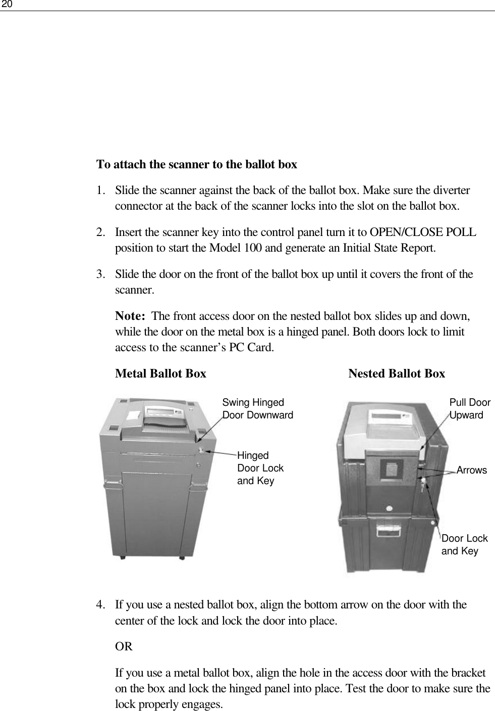 20       To attach the scanner to the ballot box 1.  Slide the scanner against the back of the ballot box. Make sure the diverter connector at the back of the scanner locks into the slot on the ballot box.  2.  Insert the scanner key into the control panel turn it to OPEN/CLOSE POLL position to start the Model 100 and generate an Initial State Report.  3.  Slide the door on the front of the ballot box up until it covers the front of the scanner.  Note:  The front access door on the nested ballot box slides up and down, while the door on the metal box is a hinged panel. Both doors lock to limit access to the scanner’s PC Card. Metal Ballot Box                 Nested Ballot Box         4.  If you use a nested ballot box, align the bottom arrow on the door with the center of the lock and lock the door into place. OR If you use a metal ballot box, align the hole in the access door with the bracket on the box and lock the hinged panel into place. Test the door to make sure the lock properly engages.  Swing Hinged Door Downward Hinged Door Lock and Key Pull Door Upward Arrows Door Lock and Key 