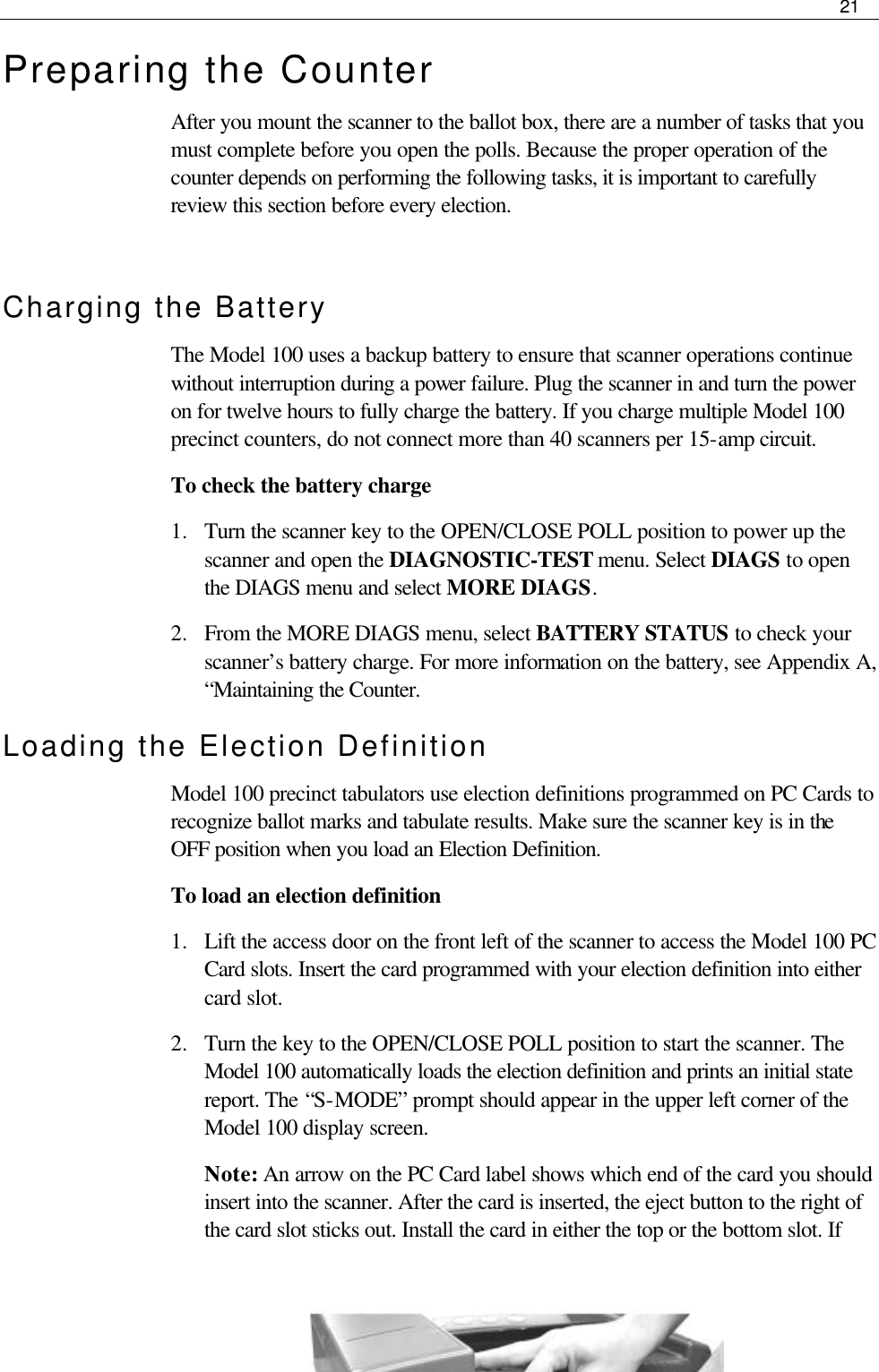     21  Preparing the Counter After you mount the scanner to the ballot box, there are a number of tasks that you must complete before you open the polls. Because the proper operation of the counter depends on performing the following tasks, it is important to carefully review this section before every election.  Charging the Battery The Model 100 uses a backup battery to ensure that scanner operations continue without interruption during a power failure. Plug the scanner in and turn the power on for twelve hours to fully charge the battery. If you charge multiple Model 100 precinct counters, do not connect more than 40 scanners per 15-amp circuit. To check the battery charge 1.  Turn the scanner key to the OPEN/CLOSE POLL position to power up the scanner and open the DIAGNOSTIC-TEST menu. Select DIAGS to open the DIAGS menu and select MORE DIAGS.  2.  From the MORE DIAGS menu, select BATTERY STATUS to check your scanner’s battery charge. For more information on the battery, see Appendix A, “Maintaining the Counter. Loading the Election Definition Model 100 precinct tabulators use election definitions programmed on PC Cards to recognize ballot marks and tabulate results. Make sure the scanner key is in the OFF position when you load an Election Definition. To load an election definition 1.  Lift the access door on the front left of the scanner to access the Model 100 PC Card slots. Insert the card programmed with your election definition into either card slot. 2.  Turn the key to the OPEN/CLOSE POLL position to start the scanner. The Model 100 automatically loads the election definition and prints an initial state report. The “S-MODE” prompt should appear in the upper left corner of the Model 100 display screen. Note: An arrow on the PC Card label shows which end of the card you should insert into the scanner. After the card is inserted, the eject button to the right of the card slot sticks out. Install the card in either the top or the bottom slot. If 