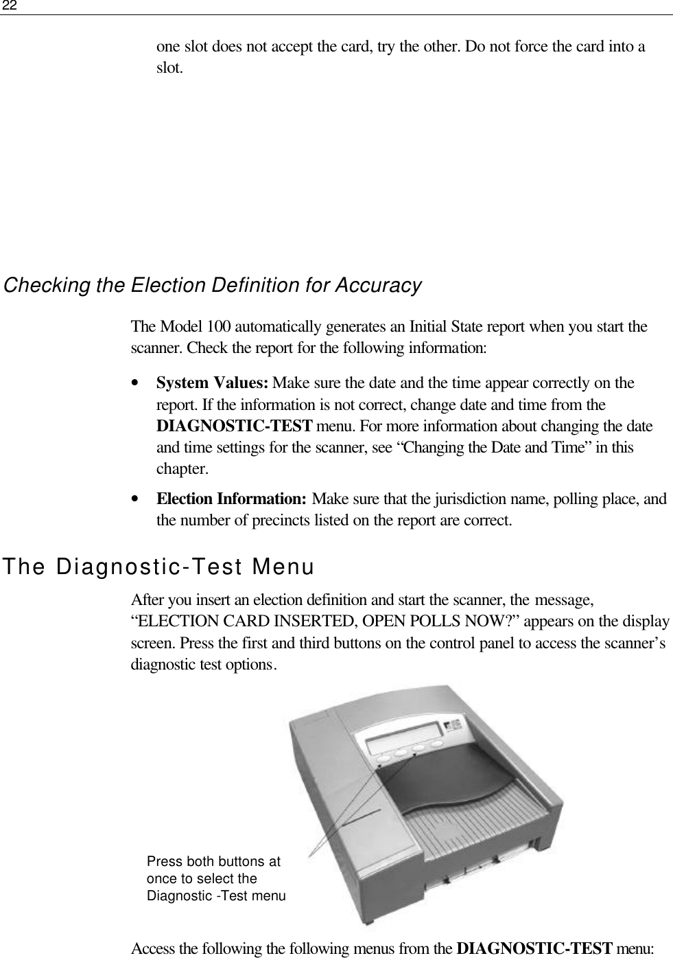 22  one slot does not accept the card, try the other. Do not force the card into a slot.      Checking the Election Definition for Accuracy The Model 100 automatically generates an Initial State report when you start the scanner. Check the report for the following information: • System Values: Make sure the date and the time appear correctly on the report. If the information is not correct, change date and time from the DIAGNOSTIC-TEST menu. For more information about changing the date and time settings for the scanner, see “Changing the Date and Time” in this chapter.  • Election Information: Make sure that the jurisdiction name, polling place, and the number of precincts listed on the report are correct. The Diagnostic-Test Menu After you insert an election definition and start the scanner, the message, “ELECTION CARD INSERTED, OPEN POLLS NOW?” appears on the display screen. Press the first and third buttons on the control panel to access the scanner’s diagnostic test options.         Access the following the following menus from the DIAGNOSTIC-TEST menu:  Press both buttons at once to select the Diagnostic -Test menu 