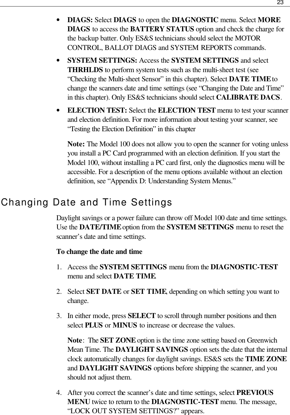     23  • DIAGS: Select DIAGS to open the DIAGNOSTIC menu. Select MORE DIAGS to access the BATTERY STATUS option and check the charge for the backup batter. Only ES&amp;S technicians should select the MOTOR CONTROL, BALLOT DIAGS and SYSTEM REPORTS commands. • SYSTEM SETTINGS: Access the SYSTEM SETTINGS and select THRHLDS to perform system tests such as the multi-sheet test (see “Checking the Multi-sheet Sensor” in this chapter). Select DATE TIME to change the scanners date and time settings (see “Changing the Date and Time” in this chapter). Only ES&amp;S technicians should select CALIBRATE DACS.  • ELECTION TEST: Select the ELECTION TEST menu to test your scanner and election definition. For more information about testing your scanner, see “Testing the Election Definition” in this chapter Note: The Model 100 does not allow you to open the scanner for voting unless you install a PC Card programmed with an election definition. If you start the Model 100, without installing a PC card first, only the diagnostics menu will be accessible. For a description of the menu options available without an election definition, see “Appendix D: Understanding System Menus.” Changing Date and Time Settings Daylight savings or a power failure can throw off Model 100 date and time settings. Use the DATE/TIME option from the SYSTEM SETTINGS menu to reset the scanner’s date and time settings. To change the date and time 1.  Access the SYSTEM SETTINGS menu from the DIAGNOSTIC-TEST menu and select DATE TIME. 2.  Select SET DATE or SET TIME, depending on which setting you want to change. 3.  In either mode, press SELECT to scroll through number positions and then select PLUS or MINUS to increase or decrease the values. Note:  The SET ZONE option is the time zone setting based on Greenwich Mean Time. The DAYLIGHT SAVINGS option sets the date that the internal clock automatically changes for daylight savings. ES&amp;S sets the TIME ZONE and DAYLIGHT SAVINGS options before shipping the scanner, and you should not adjust them.  4.  After you correct the scanner’s date and time settings, select PREVIOUS MENU twice to return to the DIAGNOSTIC-TEST menu. The message, “LOCK OUT SYSTEM SETTINGS?” appears.  