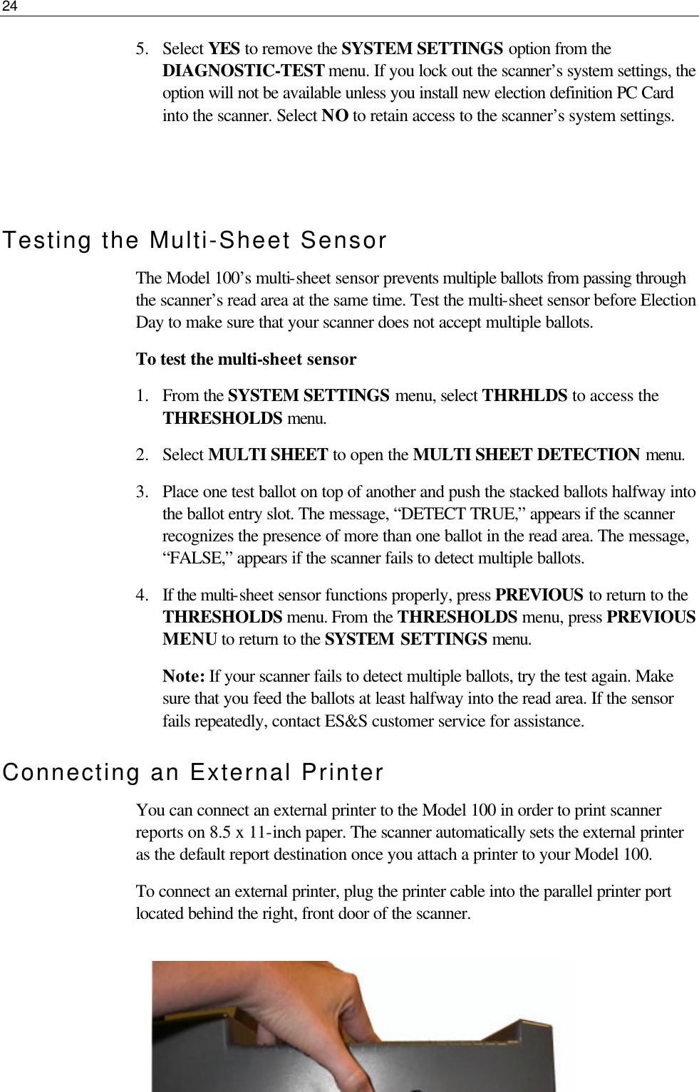 24  5.  Select YES to remove the SYSTEM SETTINGS option from the DIAGNOSTIC-TEST menu. If you lock out the scanner’s system settings, the option will not be available unless you install new election definition PC Card into the scanner. Select NO to retain access to the scanner’s system settings.   Testing the Multi-Sheet Sensor The Model 100’s multi-sheet sensor prevents multiple ballots from passing through the scanner’s read area at the same time. Test the multi-sheet sensor before Election Day to make sure that your scanner does not accept multiple ballots. To test the multi-sheet sensor 1.  From the SYSTEM SETTINGS menu, select THRHLDS to access the THRESHOLDS menu. 2.  Select MULTI SHEET to open the MULTI SHEET DETECTION menu. 3.  Place one test ballot on top of another and push the stacked ballots halfway into the ballot entry slot. The message, “DETECT TRUE,” appears if the scanner recognizes the presence of more than one ballot in the read area. The message, “FALSE,” appears if the scanner fails to detect multiple ballots. 4.  If the multi-sheet sensor functions properly, press PREVIOUS to return to the THRESHOLDS menu. From the THRESHOLDS menu, press PREVIOUS MENU to return to the SYSTEM SETTINGS menu.  Note: If your scanner fails to detect multiple ballots, try the test again. Make sure that you feed the ballots at least halfway into the read area. If the sensor fails repeatedly, contact ES&amp;S customer service for assistance. Connecting an External Printer You can connect an external printer to the Model 100 in order to print scanner reports on 8.5 x 11-inch paper. The scanner automatically sets the external printer as the default report destination once you attach a printer to your Model 100. To connect an external printer, plug the printer cable into the parallel printer port located behind the right, front door of the scanner.   