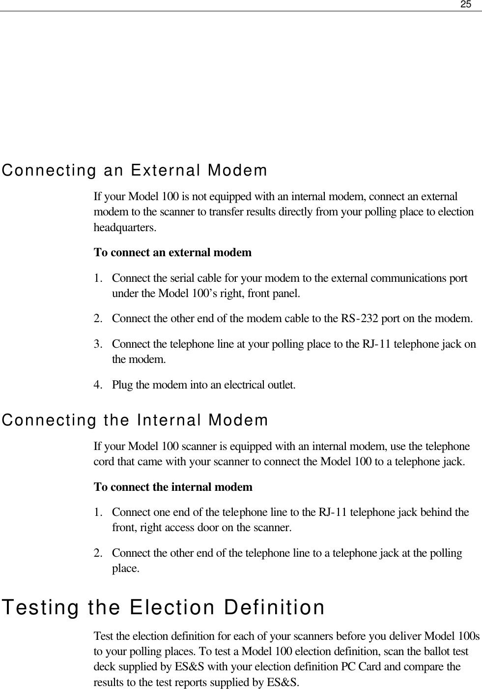     25       Connecting an External Modem If your Model 100 is not equipped with an internal modem, connect an external modem to the scanner to transfer results directly from your polling place to election headquarters. To connect an external modem 1.  Connect the serial cable for your modem to the external communications port under the Model 100’s right, front panel.  2.  Connect the other end of the modem cable to the RS-232 port on the modem. 3.  Connect the telephone line at your polling place to the RJ-11 telephone jack on the modem. 4.  Plug the modem into an electrical outlet. Connecting the Internal Modem If your Model 100 scanner is equipped with an internal modem, use the telephone cord that came with your scanner to connect the Model 100 to a telephone jack. To connect the internal modem 1.  Connect one end of the telephone line to the RJ-11 telephone jack behind the front, right access door on the scanner. 2.  Connect the other end of the telephone line to a telephone jack at the polling place. Testing the Election Definition Test the election definition for each of your scanners before you deliver Model 100s to your polling places. To test a Model 100 election definition, scan the ballot test deck supplied by ES&amp;S with your election definition PC Card and compare the results to the test reports supplied by ES&amp;S.  
