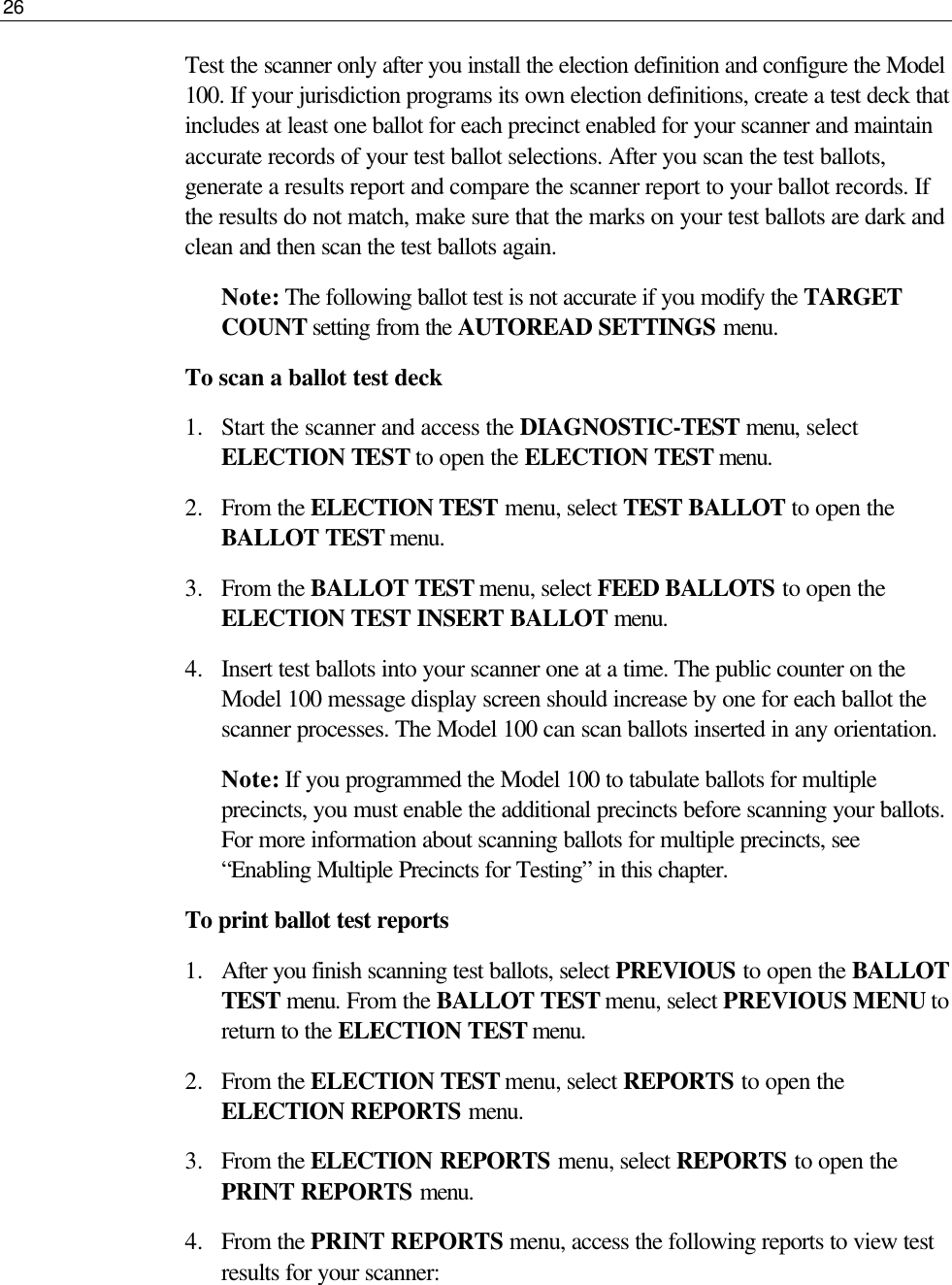 26  Test the scanner only after you install the election definition and configure the Model 100. If your jurisdiction programs its own election definitions, create a test deck that includes at least one ballot for each precinct enabled for your scanner and maintain accurate records of your test ballot selections. After you scan the test ballots, generate a results report and compare the scanner report to your ballot records. If the results do not match, make sure that the marks on your test ballots are dark and clean and then scan the test ballots again. Note: The following ballot test is not accurate if you modify the TARGET COUNT setting from the AUTOREAD SETTINGS menu.  To scan a ballot test deck 1.  Start the scanner and access the DIAGNOSTIC-TEST menu, select ELECTION TEST to open the ELECTION TEST menu. 2.  From the ELECTION TEST menu, select TEST BALLOT to open the BALLOT TEST menu.  3.  From the BALLOT TEST menu, select FEED BALLOTS to open the ELECTION TEST INSERT BALLOT menu. 4.  Insert test ballots into your scanner one at a time. The public counter on the Model 100 message display screen should increase by one for each ballot the scanner processes. The Model 100 can scan ballots inserted in any orientation. Note: If you programmed the Model 100 to tabulate ballots for multiple precincts, you must enable the additional precincts before scanning your ballots. For more information about scanning ballots for multiple precincts, see “Enabling Multiple Precincts for Testing” in this chapter.  To print ballot test reports 1.  After you finish scanning test ballots, select PREVIOUS to open the BALLOT TEST menu. From the BALLOT TEST menu, select PREVIOUS MENU to return to the ELECTION TEST menu. 2.  From the ELECTION TEST menu, select REPORTS to open the ELECTION REPORTS menu.  3.  From the ELECTION REPORTS menu, select REPORTS to open the PRINT REPORTS menu. 4.  From the PRINT REPORTS menu, access the following reports to view test results for your scanner: 