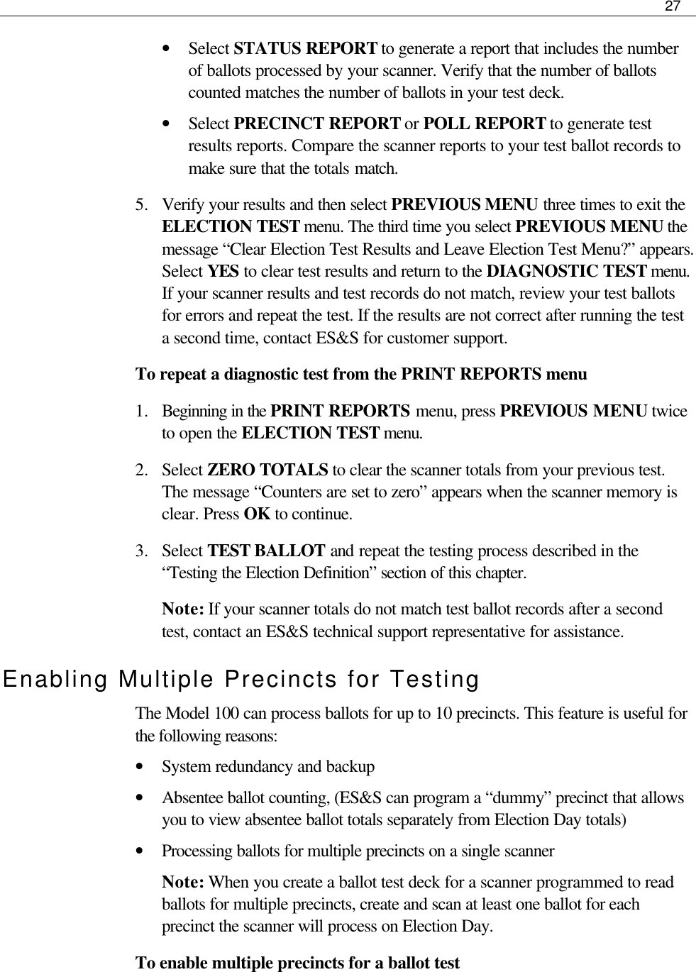     27  • Select STATUS REPORT to generate a report that includes the number of ballots processed by your scanner. Verify that the number of ballots counted matches the number of ballots in your test deck.  • Select PRECINCT REPORT or POLL REPORT to generate test results reports. Compare the scanner reports to your test ballot records to make sure that the totals match. 5.  Verify your results and then select PREVIOUS MENU three times to exit the ELECTION TEST menu. The third time you select PREVIOUS MENU the message “Clear Election Test Results and Leave Election Test Menu?” appears. Select YES to clear test results and return to the DIAGNOSTIC TEST menu. If your scanner results and test records do not match, review your test ballots for errors and repeat the test. If the results are not correct after running the test a second time, contact ES&amp;S for customer support. To repeat a diagnostic test from the PRINT REPORTS menu 1.  Beginning in the PRINT REPORTS menu, press PREVIOUS MENU twice to open the ELECTION TEST menu. 2.  Select ZERO TOTALS to clear the scanner totals from your previous test. The message “Counters are set to zero” appears when the scanner memory is clear. Press OK to continue. 3.  Select TEST BALLOT and repeat the testing process described in the “Testing the Election Definition” section of this chapter. Note: If your scanner totals do not match test ballot records after a second test, contact an ES&amp;S technical support representative for assistance. Enabling Multiple Precincts for Testing The Model 100 can process ballots for up to 10 precincts. This feature is useful for the following reasons:  • System redundancy and backup • Absentee ballot counting, (ES&amp;S can program a “dummy” precinct that allows you to view absentee ballot totals separately from Election Day totals) • Processing ballots for multiple precincts on a single scanner Note: When you create a ballot test deck for a scanner programmed to read ballots for multiple precincts, create and scan at least one ballot for each precinct the scanner will process on Election Day.  To enable multiple precincts for a ballot test 