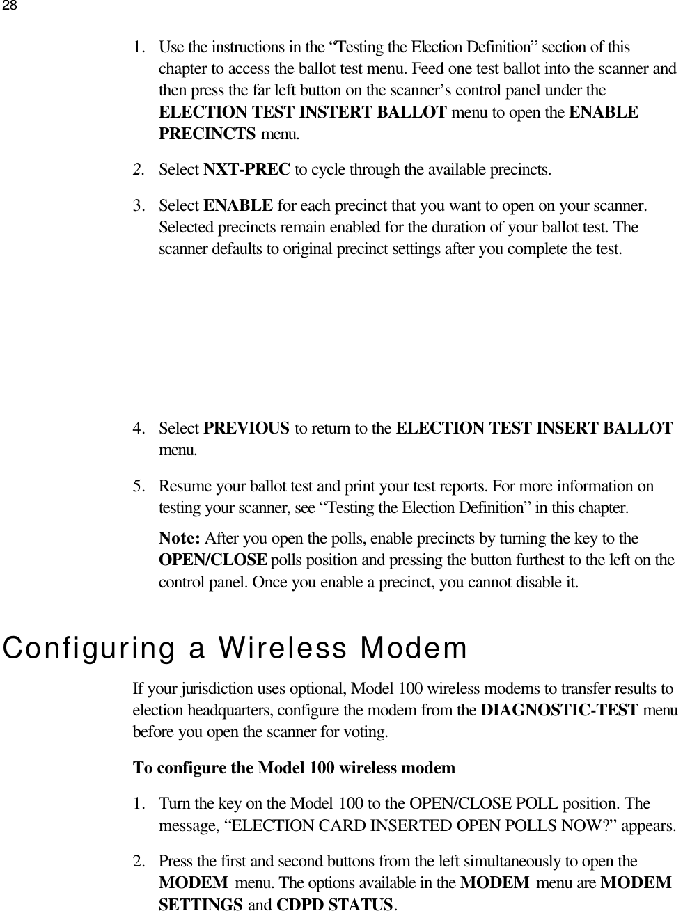 28  1.  Use the instructions in the “Testing the Election Definition” section of this chapter to access the ballot test menu. Feed one test ballot into the scanner and then press the far left button on the scanner’s control panel under the ELECTION TEST INSTERT BALLOT menu to open the ENABLE PRECINCTS menu.  2.  Select NXT-PREC to cycle through the available precincts.  3.  Select ENABLE for each precinct that you want to open on your scanner. Selected precincts remain enabled for the duration of your ballot test. The scanner defaults to original precinct settings after you complete the test.     4.  Select PREVIOUS to return to the ELECTION TEST INSERT BALLOT menu. 5.  Resume your ballot test and print your test reports. For more information on testing your scanner, see “Testing the Election Definition” in this chapter. Note: After you open the polls, enable precincts by turning the key to the OPEN/CLOSE polls position and pressing the button furthest to the left on the control panel. Once you enable a precinct, you cannot disable it. Configuring a Wireless Modem If your jurisdiction uses optional, Model 100 wireless modems to transfer results to election headquarters, configure the modem from the DIAGNOSTIC-TEST menu before you open the scanner for voting. To configure the Model 100 wireless modem 1.  Turn the key on the Model 100 to the OPEN/CLOSE POLL position. The message, “ELECTION CARD INSERTED OPEN POLLS NOW?” appears. 2.  Press the first and second buttons from the left simultaneously to open the MODEM menu. The options available in the MODEM menu are MODEM SETTINGS and CDPD STATUS. 