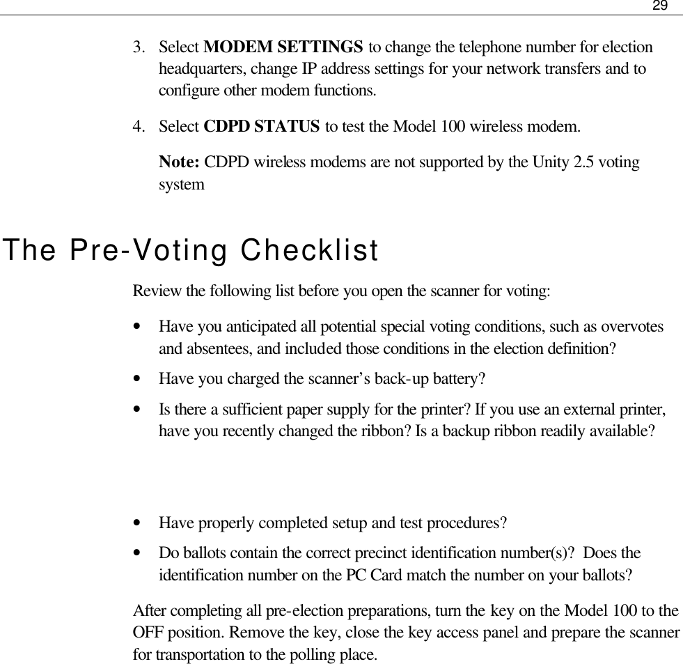     29  3.  Select MODEM SETTINGS to change the telephone number for election headquarters, change IP address settings for your network transfers and to configure other modem functions.  4.  Select CDPD STATUS to test the Model 100 wireless modem. Note: CDPD wireless modems are not supported by the Unity 2.5 voting system The Pre-Voting Checklist Review the following list before you open the scanner for voting: • Have you anticipated all potential special voting conditions, such as overvotes and absentees, and included those conditions in the election definition? • Have you charged the scanner’s back-up battery? • Is there a sufficient paper supply for the printer? If you use an external printer, have you recently changed the ribbon? Is a backup ribbon readily available?   • Have properly completed setup and test procedures? • Do ballots contain the correct precinct identification number(s)?  Does the identification number on the PC Card match the number on your ballots? After completing all pre-election preparations, turn the key on the Model 100 to the OFF position. Remove the key, close the key access panel and prepare the scanner for transportation to the polling place.          