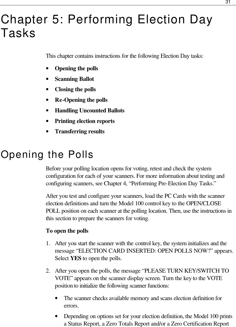     31  Chapter 5: Performing Election Day Tasks This chapter contains instructions for the following Election Day tasks: • Opening the polls • Scanning Ballot • Closing the polls • Re-Opening the polls • Handling Uncounted Ballots • Printing election reports • Transferring results Opening the Polls Before your polling location opens for voting, retest and check the system configuration for each of your scanners. For more information about testing and configuring scanners, see Chapter 4, “Performing Pre-Election Day Tasks.” After you test and configure your scanners, load the PC Cards with the scanner election definitions and turn the Model 100 control key to the OPEN/CLOSE POLL position on each scanner at the polling location. Then, use the instructions in this section to prepare the scanners for voting. To open the polls 1.  After you start the scanner with the control key, the system initializes and the message “ELECTION CARD INSERTED: OPEN POLLS NOW?” appears. Select YES to open the polls. 2.  After you open the polls, the message “PLEASE TURN KEY/SWITCH TO VOTE” appears on the scanner display screen. Turn the key to the VOTE position to initialize the following scanner functions: • The scanner checks available memory and scans election definition for errors.  • Depending on options set for your election definition, the Model 100 prints a Status Report, a Zero Totals Report and/or a Zero Certification Report 